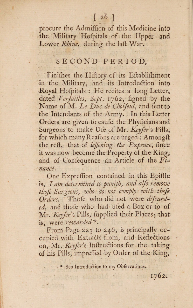 1 *- f procure the Admiffion of this Medicine into the Military Hofpitals of the Upper and Lower Rhine, during the laft War. . T.K • . , *' ' A ^ *  , 4 *  ' ' K \ SECOND PERIOD, f * ¥* \ Finilhes the Hiflory of its Eftablifhment in the Military, and its Introduction into Royal Hofpitals : He recites a long Letter, dated Verfallies, Sept. 1762, figned by the Name of M. Le Due de ChoifeuP and lent to the Intendants of the Army. In this Letter Orders are given to caufe the Phyficians and Surgeons to make Ufe of Mr. Keyfers Pills, for which many Reafons are urged : Amongft the red, that of leffening the Expence, fince it was now become the Property of the King, and of Confequence an Article of the Fi¬ nance. One Expreffion contained in this Epiflle is, I am deter milled to punijh, and aifo remove thofe Surgeons, who do not comply with thefe Orders, Thofe who did not were difeard- ed, and thofe who had ufed a Box or fo of Mr. Keyfers Pills, fupplied their Places; that is, were rewarded *. From Page 223 to 246, is principally oc¬ cupied with Extracts from, and Reflections on, Mr. Keyfer s InftruCtions for the taking of his Pills, impreffed by Order of the King, _ • &lt;■ ft. - * * . * * * Sea Introdudtion to my Obfervations. , r 1762.
