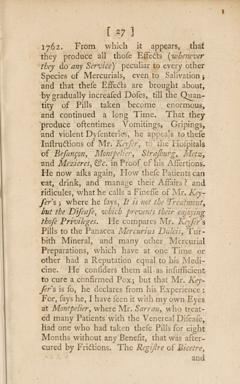 1762. From which it appears, that they produce ail thofe Effects (whenever they do any Service) peculiar to every other Species of Mercurials, even to Salivation ; and that thefe Effe&amp;s are brought about, by gradually increafed Dofes, till the Quan¬ tity of Pills taken become enormous, and continued a long Time. That they ‘produce oftentimes Vomitings, Gripings, and violent Dyfenteries, he appeals to thefe Inftruftions of Mr. Keyfer, to' the ilofpitals of Befan^on, Montpelier, Strajburg, Metz, and Mezieres, &amp;c. in Proof cf his AfTertions. He now afks again, How thefe Patients can eat, drink, and manage their Affairs ? and ridicules, what he calls a Fineffe of Mr. Key- fer s; where he fays, It is not the Treatment, hut the Kifeafe, which prevents their enjoying thofe Privileges. He compares Mr. Keyfers Pills to the Panacea Mercurius Dulcis, Tur- bith Mineral, and many other Mercurial Preparations, wrhich have at one Time or other had a Reputation equal to his Medi¬ cine. He confiders them all as infufficient to cure a confirmed Pox; but that Mr. Key- Jer s is fo, he declares from his Experience: For, fays he, I have feen it with my own Eyes at Montpelier, where Mr. Sarrau, who treat¬ ed many Patients with the Venereal Difeafe, Had one who had taken thefe Pills for eight Months without any Benefit, that was after- cured by Friftions. The Regifre of Bicetre, * - . and