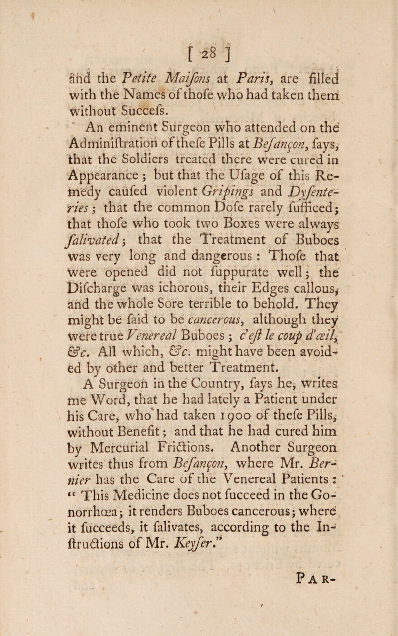 \ f 28 ] and the Petite Maifons at Paris, are filled with the Names of thofe who had taken them without Succefs. An eminent Surgeon who attended on the Adminiftration of thefe Pills at Befan$on&gt; fays, that the Soldiers treated there were cured in Appearance 5 but that the Ufage of this Re¬ medy caufed violent Gripmgs and Dyfente- ries; that the common Dofe rarely fufficed; that thofe who took two Boxes wrere always falivated', that the Treatment of Buboes was very long and dangerous: Thofe that Were opened did not fuppurate well; the Difcharge was ichorous, their Edges callous* and the whole Sore terrible to behold. They might be faid to be cancerous, although they were true Venereal Buboes; cejl le coup d'ceily &amp;c. All which, &amp;c. might have been avoid¬ ed by other and better Treatment. A Surgeon in the Country, fays he, writes me Word, that he had lately a Patient under his Care, who had taken 1900 of thefe Pills, without Benefit; and that he had cured him by Mercurial Friftions. Another Surgeon writes thus from Befanqon, where Mr. Ber¬ nier has the Care of the Venereal Patients: “ This Medicine does not fucceed in the Go¬ norrhoea; it renders Buboes cancerous; where it fucceeds, it falivates, according to the In- ftruftions of Mr. KeyferP / V Par-