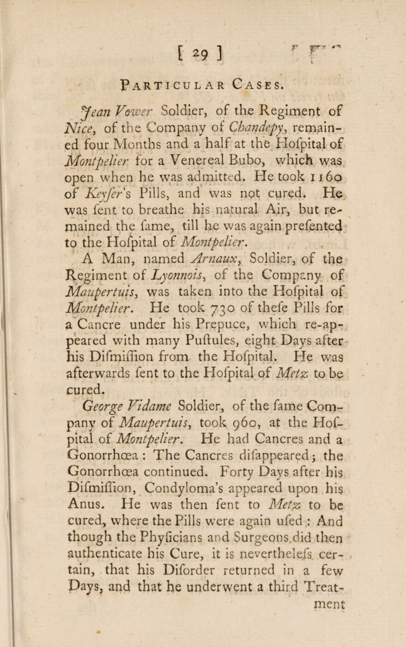 T'T • ^ Particular Cases. &gt; Jean Vower Soldier, of the Regiment of Nice, of the Company of Chandepy, remain¬ ed four Months and a half at the Hofpital of Montpelier for a Venereal Bubo, which was open when he was admitted. He took 1160 of Keyfers Pills, and was not cured. He was fent to breathe his natural Air, but re- \ rnained the fame, till he was again prefented to the Hofpital of Montpelier. A Man, named Arnaux, Soldier, of the Regiment of Lyonnois, of the Company of Maupertuis, was taken into the Hofpital of Montpelier. He took 730 of thefe Pills for a Cancre under his Prepuce, which re-ap¬ peared with many Puftules, eight Days after his Difmiilion from the Hofpital. He was afterwards fent to the Hofpital of Metz to be cured. - ■ ■ \ George Vidame Soldier, of the fame Com¬ pany of Maupertuis, took 960, at the Hof¬ pital of Montpelier. He had Cancres and a Gonorrhoea: The Cancres difappeared; the Gonorrhoea continued. Forty Days after his Difmiffion, Condyloma’s appeared upon his Anus. He was then fent to Metz to be cured, where the Pills were again ufed : And though the Phyficians and Surgeons.did then authenticate his Cure, it is nevertheiefs. cer¬ tain, .that his Diforder returned in a few Days, and that he underwent a third Treat- men rr