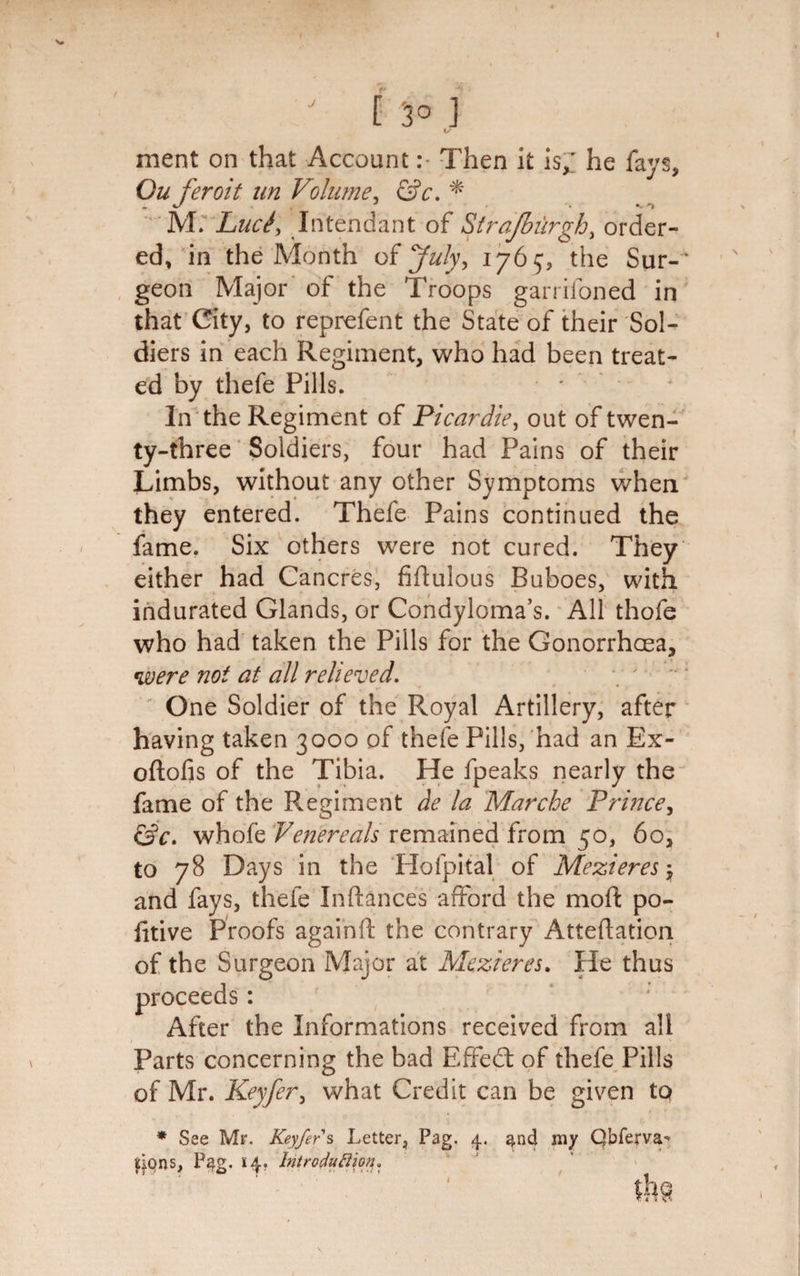 J [ 3° ] V ment on that AccountThen it is,; he fays, Ouferoit un Volume, &amp;c. * M. 'Luciy Intendant of Strajburgh, order¬ ed, in the Month of July, 1765, the Stir-'* geoti Major of the Troops garrifoned in that City, to reprefent the State of their Sol¬ diers in each Regiment, who had been treat¬ ed by thefe Pills. ... In the Regiment of Pi cardie, out of twen¬ ty-three Soldiers, four had Pains of their Limbs, without any other Symptoms when they entered. Thefe Pains continued the fame. Six others were not cured. They either had Cancres, fiffulous Buboes, with indurated Glands, or Condyloma’s. All thofe who had taken the Pills for the Gonorrhoea, were not at all relieved. One Soldier of the Royal Artillery, after having taken 3000 of thefe Pills, had an Ex- oftofis of the Tibia. He fpeaks nearly the fame of the Regiment de la Marche Prince, &amp;c. whofe Venereals remained from 50, 60, to 78 Days in the Hofpital of Mezieres j and fays, thefe Inftances afford the mod po- fitive Proofs againft the contrary Atteflation of the Surgeon Major at Mezieres. He thus 4. * ' • » • the Informations received from all Parts concerning the bad Effedt of thefe Pills of Mr. Keyfer, what Credit can be given to * See Mr. Keyfer s Letter, Pag. 4. and my Qbferva- £j.C?ns, Pag. 114. Introduction. tbs proceeds After