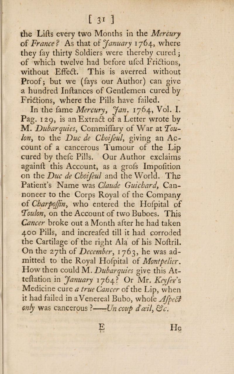 t the Lifts every two Months in the Mercury of France ? As that of January 1764, where they fay thirty Soldiers were thereby cured; of which twelve had before ufed Frictions, without EfFeft. This is averred without Proof; but we (fays our Author) can give a hundred Inftances of Gentlemen cured by Fri&amp;ions, where the Pills have failed. In the fame Mercury, Jan. 1764, Vol. I. Pag. 129, is an Extrad of a Letter wrote by M. Dubarquies, Com miliary of War at Fou- lon, to the Due de Cboifeul, giving an Ac¬ count of a cancerous Tumour of the Lip cured by thefe Pills. Our Author exclaims againft this Account, as a grofs Impofition on the Due de Cboifeul and the World. The Patient's Name was Claude Guichard. Can¬ noneer to the Corps Royal of the Company of CharpoJJin, who entered the Hofpital of Foulon, on the Account of two Buboes. This Cancer broke out a Month after he had taken 400 Pills, and increafed till it had corroded the Cartilage of the right Ala of his Noftril. On the 27th of December, 1763, he was ad¬ mitted to the Royal Hofpital of Montpelier. How then could M. Dubarquies give this At- teftation in January 1764? Or Mr. Keyfex s Medicine cure a true Cancer of the Lip, when it had failed in a Venereal Bubo, whole Afpcdl only was cancerous ?—-Un coup d'ceil, &amp;c. E