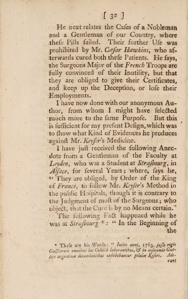 He next relates the Cafes of a Nobleman and a Gentleman of our Country, where thefe Pills failed. Their further Ufe was prohibited by Mr. Ccefar Hawkins, who af¬ terwards cured both thefe Patients. Pie fays, the Surgeons Major of the French Troops are fully convinced of their Inutility, but that they are obliged to give their Certificates, and keep up the Deception, or lofe their Employments. I have now done with our anonymous Au¬ thor, from whom I might have feledted much more to the fame Purpofe. But this is lufficient for my prefent Defign, which was to (how what Kind of Evidences he produces againft Mr. Keyfer s Medicine. 1 have juft received the following Anec¬ dote from a Gentleman of the Faculty at Leyden, who was a Student at Strajbourg, in Alj'ace, for feveral Years; where, fays he, *£ They are obliged, by Order of the King of France, to follow Mr. Keyfer § Method in the public Hofpitals, though it is contrary to the Judgment of mod of the Surgeons; who pbjed:, that the Cure is by no Means certain.’ The following Fadt happened while he was at Strafoourg * : “ In the Beginning of the * Thefe are his Words : “ Initio anni, 1763, jujju regis Galjiarum omnibus luc Celtica laborantibus&gt; &amp; in nofocomio Gal¬ ileo an entities decumbenlibus txhib$ba,ntur pilules Kj/eri. Ade-