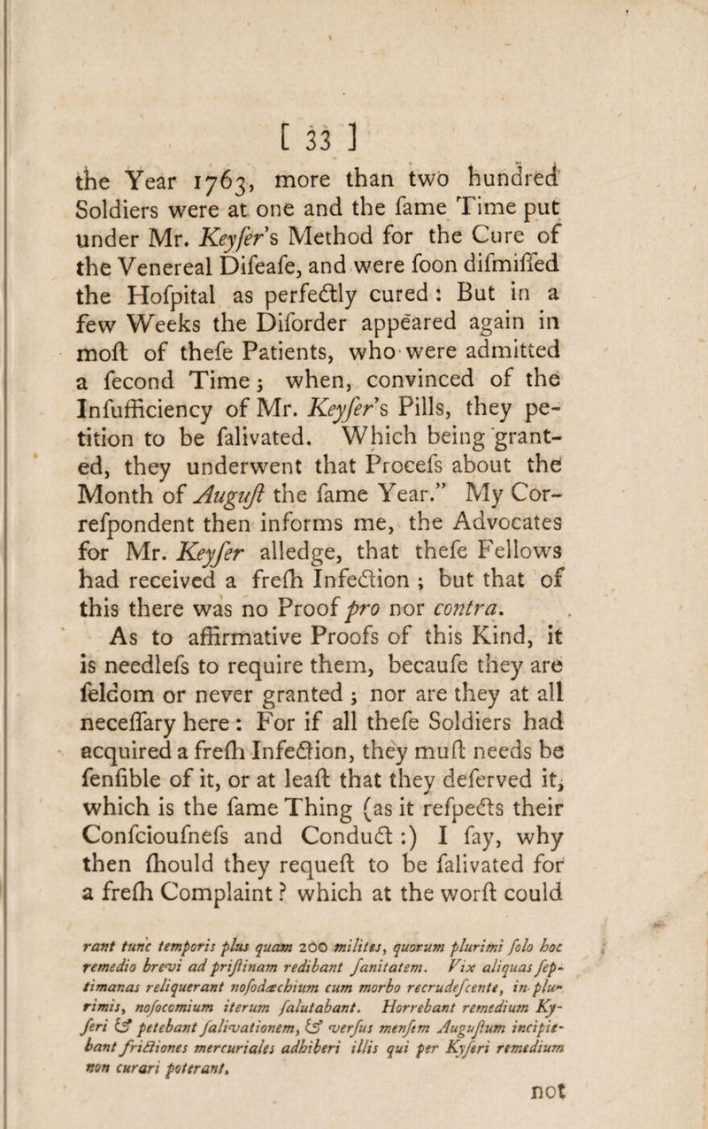 the Year 1763, more than two hundred Soldiers were at one and the fame Time put under Mr. Keyfer s Method for the Cure of the Venereal Difeafe, and were foon difmiffied the Hofpital as perfectly cured : But in a few Weeks the Diforder appeared again in moft of thefe Patients, who were admitted a fecond Time 3 when, convinced of the Insufficiency of Mr. Keyfer s Pills, they pe¬ tition to be falivated. Which being grant¬ ed, they underwent that Procels about the Month of Augujl the fame Year.” My Cor- refpondent then informs me, the Advocates for Mr. Keyfer alledge, that thefe Fellows had received a freffi Infedion ; but that of this there was no Proof fro nor contra. As to affirmative Proofs of this Kind, it is needlefs to require them, becaufe they are Seldom or never granted 3 nor are they at all neceffary here : For if all thefe Soldiers had acquired a freffi Infedion, they mud needs be fenfible of it, or at lead: that they deferved it, which is the fame Thing (as it refpeds their Confcioufnefs and Condud:) I fay, why then ffiould they requeft to be falivated for a freffi Complaint ? which at the word could rant tunc temporis plus quern 200 milites, quorum plurimi folo hoc remedio brenji ad prijiinam redibant fanitatem. Vix aliquas fep~ timanas reliqucrant nofod&amp;cknum cum morbo recrudefcente, in plu~ rimisy nofocomium iterum falutabant. Horrebant remedium Ky- feri {£ petebant falinjationemy iff erf us menftm Augujium incipie- bant friftiones mercuriales adbiberi il/is qui per Kyferi remedium non curari poterant. not