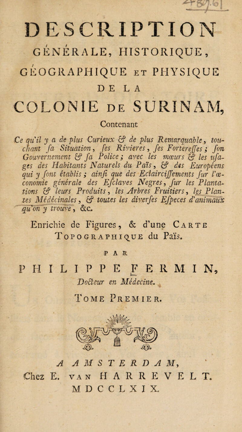 GÉNÉRALE, HISTORIQUE, GÉOGRAPHIQUE et PHYSIQUE DELA COLONIE de SURINAM, Contenant Ce quil y a de plus Curieux Cf de plus Remarquable, tou¬ chant fa Situation, [es Rivières, fes Fortereffes ; fon Gouvernement £? fa Police ; avec les mœurs Cf les ufa- ges des Habitants Naturels du Pais, 6? des Européens qui y font établis ; ainfi que des Eclaircijfements fur Vœ- conomie générale des Efclaves Negres, fur les Planta¬ tions leurs Produits, les Arbres Fruitiers, les Plan- tes Médêcinales, /ex diverfes Efpeces d'animaux qu on y trouve, &c. Enrichie de Figures, & d’une Carte Topographique du Païs* P A R PHILIPPE F E R M I N, t—1 * BoCteur en Médecine. Tome Premier. A AMSTERDAM, Chez E. van H A R R E V E L T. MDCCLXIX.