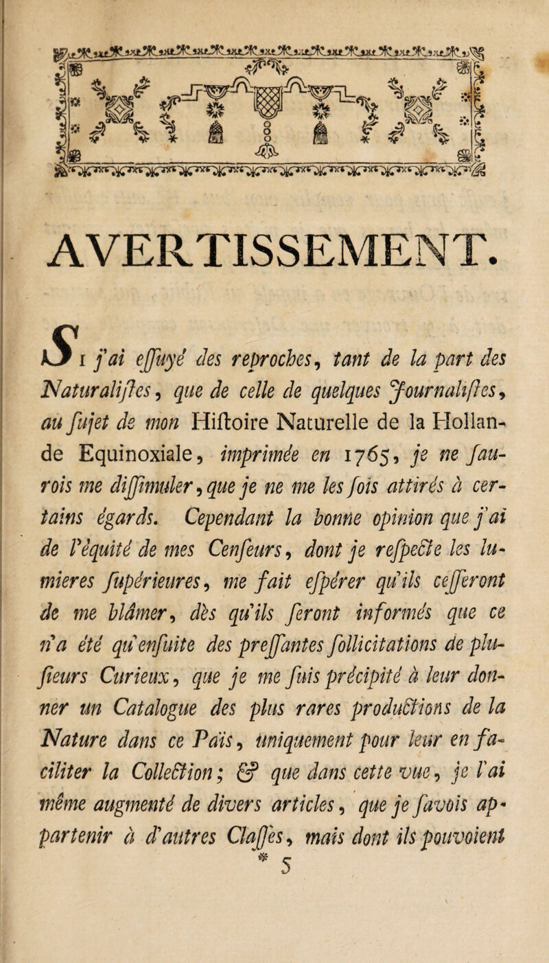 AVERTISSEMENT. JkS^i fai ejjuyê des reproches, tant de la part des Naturalises, que de celle de quelques Journahftes, au fujet de mon Hiftoire Naturelle de la Hollan¬ de Equinoxiale, imprimée en 1765, je ne fau- rois me diffmuler, que je ne me les fois attirés à cer¬ tains égards. Cependant la bonne opinion que fai de Pêquité de mes Cenfeurs, dont je refpecle les lu¬ mières Supérieures, me fait efpérer quils cefferont de me blâmer, dès quils feront informés que ce ria été quenfuite des preffantes Sollicitations de plu- fieurs Curieux, que je me fuis précipité à leur don¬ ner un Catalogue des plus rares productions de la Nature dans ce Pais, uniquement pour leur en fa¬ ciliter la Collection ; ê? que dans cette vue, je l'ai même augmenté de divers articles, que je favois ap¬ partenir à d'autres Clatfes, mais dont ils pouvoient * 5