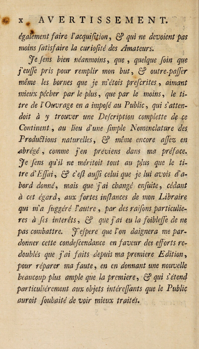 Tacquifition, & qui ne dévoient pas moins fatïsjaire la curiofiîé des Amateurs. 3^ Jeris bien néanmoins, , quelque foin que feuffe pris pour remplir mon but, ê? outre-paffer même les bornes que je met ois prefcrites, aimant mieux pécher par le plus, que par le moins, /e ti¬ tre de ïOuvrage en a impofé au Public gz/f s'atten¬ drit à y trouver une De/cription complette de ce Continent, au lieu d'une fimple Nomenclature des. Productions naturelles, 6? encore ajfez en *abrégé, towwé /e» préviens dans ma préface. 3^ fens quil ne méritait tout au plus que le ti¬ tre cFEffai, Cf cefl aujfi celui que je lui avois d'a¬ bord donné5 mais que fai changé enfuite, cédant à cet égard5 aux fortes in fiances de mon Libraire qui ma fuggéré F autre , par des raifons particuliè¬ res à fis interets, Cf que fai eu la foibleffe de ne pas combattre. J'efpere que F on daignera me par¬ donner cette condefcendance en faveur des efforts re¬ doublés que fai faits depuis ma première Edition, pour réparer ma faute, en en donnant une nouvelle beaucoup plus ample que la première 5 Cf qui s étend particuliérement aux objets intéreffants que le Public mroit fouhaité de voir mieux traités.