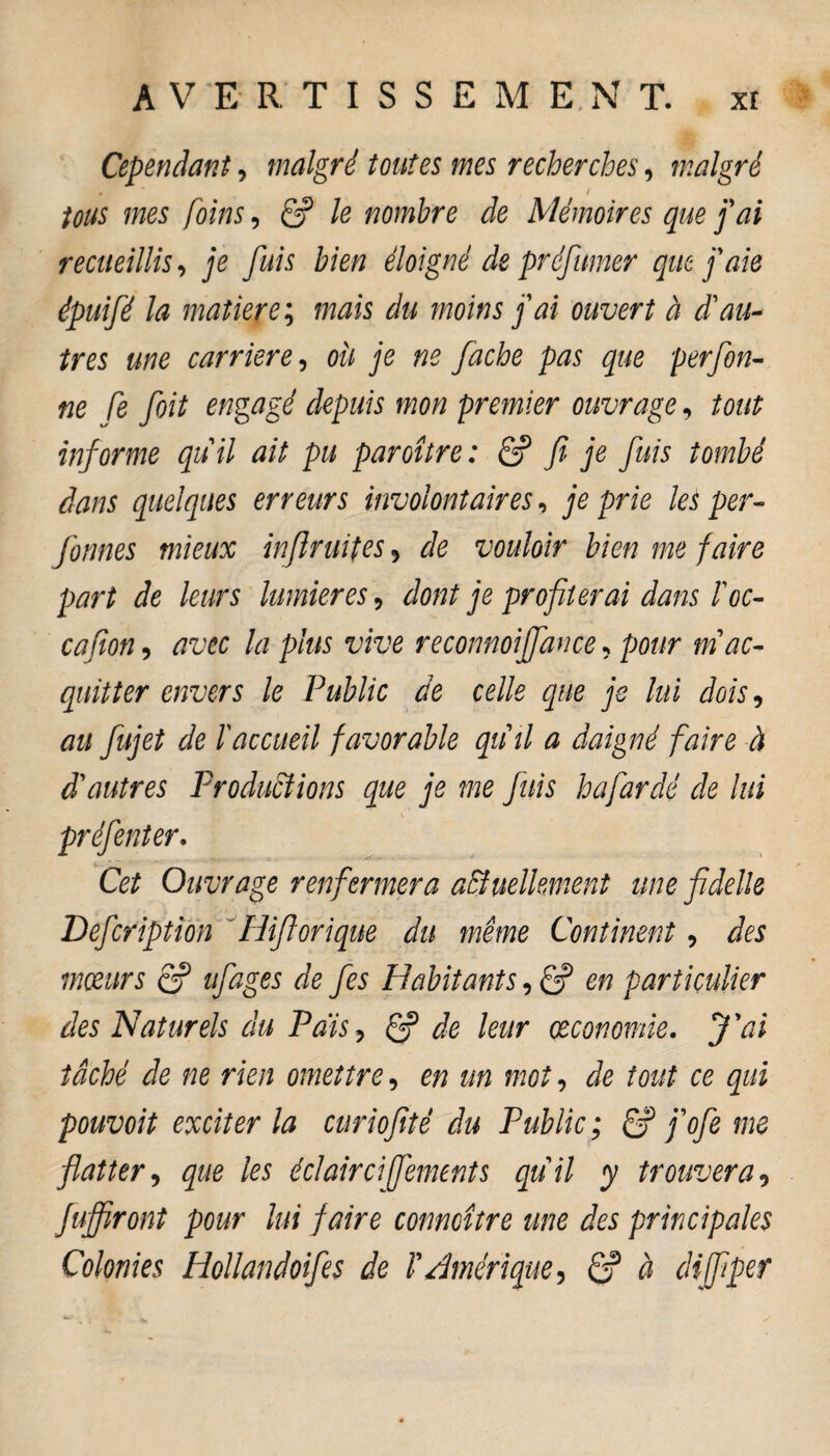 Cependant, malgré toutes mes recherches, malgré . I tous mes foins, & le nombre de Mémoires que fai recueillis, je fuis bien éloigné de préfumer que j'aie épuifé la matière; mais du moins j'ai ouvert à d'au¬ tres me carrière, où je ne fâche pas que perfon- ne fe foit engagé depuis mon premier ouvrage, tout informe quil ait pu paroître : & fi je fuis tombé dans quelques erreurs involontaires, je prie les per - formes mieux infimités , de vouloir bien me faire part de leurs lumières 9 dont je profiterai dans l'oc- cafion, avec la plus vive reconnoijfance, pour m ac¬ quitter envers le Public de celle que je lui dois, au fujet de l'accueil favorable quil a daigné faire à d'autres Productions que je me fuis hafardé de lui <» Cet Ouvrage renfermera actuellement une fidelle Defcription Hiftorique du même Continent, des moeurs e? ufages de fes Habitants, £? en particulier des Naturels du Pais, & de leur économie. J'ai tâché de ne rien omettre, en un mot, de tout ce qui pouvoit exciter la curiofité du Public; & j'ofe me flatter, que les éclaircifements quil y trouvera, fuffiront pour lui faire conncître une des principales Colonies Hollandoifes de T Amérique, & à dijfiper