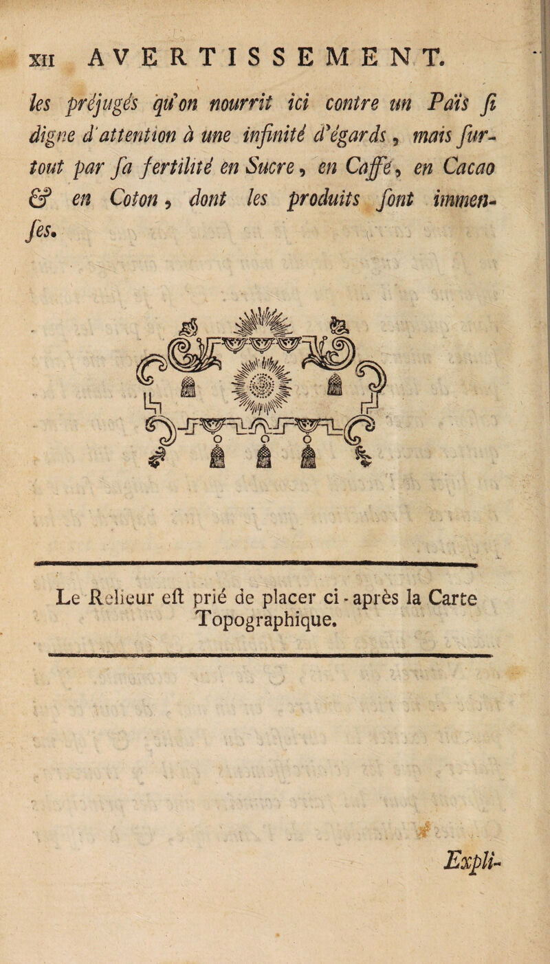 * ' ' les préjugés qu'on nourrit ici contre un Pais fi digne d'attention à me infinité d'égards, mais fur- tout par fa fertilité en Sucre, en Café, en Cacao Ê? en Coton, dont les produits font immen- Jes. H. I ; Le Relieur eft prié de placer ci * après ia Carte Topographique. a