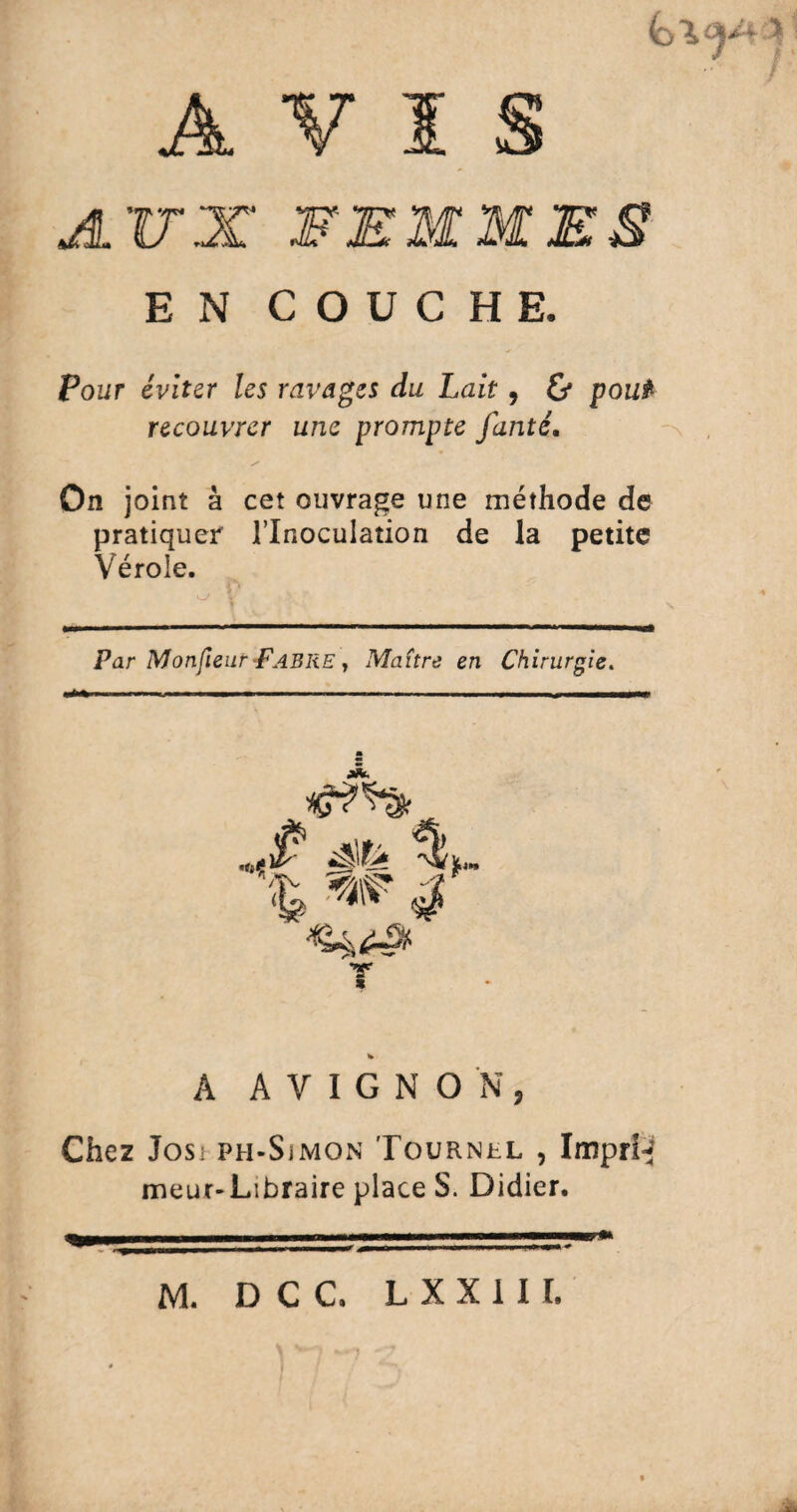 AVI A.VX FEMMES E N COUCHE. Pour éviter les ravages du Lait, & pou* recouvrer une prompte fanté. On joint à cet ouvrage une méthode de pratiquer l’Inoculation de la petite Vérole. Par Mon(leur-Fabre , Maître en Chirurgie. v A AVIGNON, Chez Josi fh-Sjmon Tournel , Imprhf meur-Libraire place S. Didier.