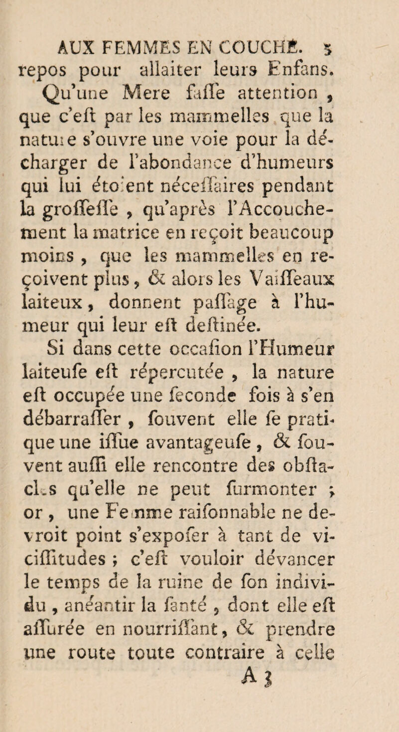 repos pour allaiter leurs Enfans. Qu’une Mere fafle attention , que c eft par les mammelles que la natuie s’ouvre une voie pour la dé¬ charger de l’abondance d’humeurs qui lui éto:ent néceffaires pendant la groflefTe , qu’après TAccouche- ment la matrice en reçoit beaucoup moins , que les mammelles en re¬ çoivent plus, & alors les Vaiffeaux laiteux, donnent paffage à l’hu¬ meur qui leur eft deftinée. Si dans cette occafîon l’Humeur laiteufe eft répercutée , la nature eft occupée une fécondé fois à s’en débarrafler , fouvent elle fe prati¬ que une iftue avantageufe , & fou- vent aufli elle rencontre des obfta- cLs qu’elle ne peut furmonter ; or , une Femme raifonnable ne de- vroit point s’expofer à tant de vi- ciflitudes ; c’eft vouloir devancer le temps de la ruine de fon indivi¬ du , anéantir la fanté ? dont elle eft allurée en nourrifïànt, & prendre une route toute contraire à celle A?