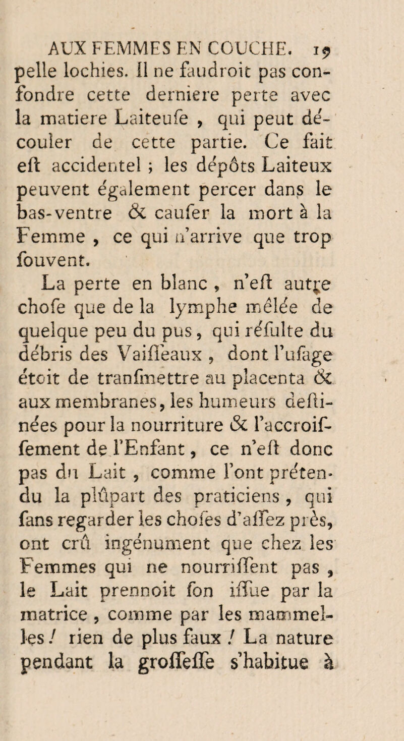 pelle lochies, il ne faudroit pas con¬ fondre cette derniere perte avec la matière Laiteufe , qui peut de'- couler de cette partie. Ce fait eft accidentel ; les dépôts Laiteux peuvent également percer dans le bas-ventre & caufer la mort à la Femme , ce qui n’arrive que trop fouvent. La perte en blanc , n’eft autje chofe que de la lymphe mêlée de quelque peu du pus, qui réfulte du débris des Vaifleaux , dont l’ufage étoit de tranfmettre au placenta & aux membranes, les humeurs defii- nées pour la nourriture & l’accroif- fement de l'Enfant, ce n’eft donc pas du Lait , comme font préten¬ du la plûpart des praticiens , qui fans regarder les chofës d’alTez près, ont cru ingénument que chez les Femmes qui ne nourriffent pas , le Lait prennoit fon ifiue par la matrice , comme par les mammeî- les / rien de plus faux / La nature pendant la groffeffe s’habitue à