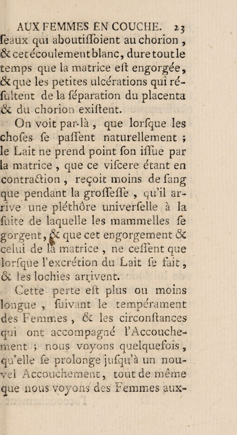 féaux qui aboutilToient au chorion , & cet écoulement blanc, dure tout le temps que la matrice eft engorgée, &que les petites ulcérations qui ré- fultent de la réparation du placenta & du chorion exiftent. On voit par-là , que lorfque les chofes fe palïént naturellement ; le Lait ne prend point fon ifiue par la matrice , que ce vifcere étant en contraftion , reçoit moins de fang que pendant la groffefTe , qu’il ar¬ rive une pléthore univerfelle à la fuite de laquelle les mammelles fe gorgent, que cet engorgement & celui de la matrice , ne celTent que lorfque l’excrétion du Lait fe fait, & les lochies arrivent. Cette perte eft plus ou moins longue , fuivant le tempérament des Femmes , & les circonftances qui ont accompagné l’Accouche¬ ment y nous voyons quelquefois , qu’elle fe prolonge jufqifà un nou¬ vel Accouchement, tout de même que nous voyons des Femmes aux-