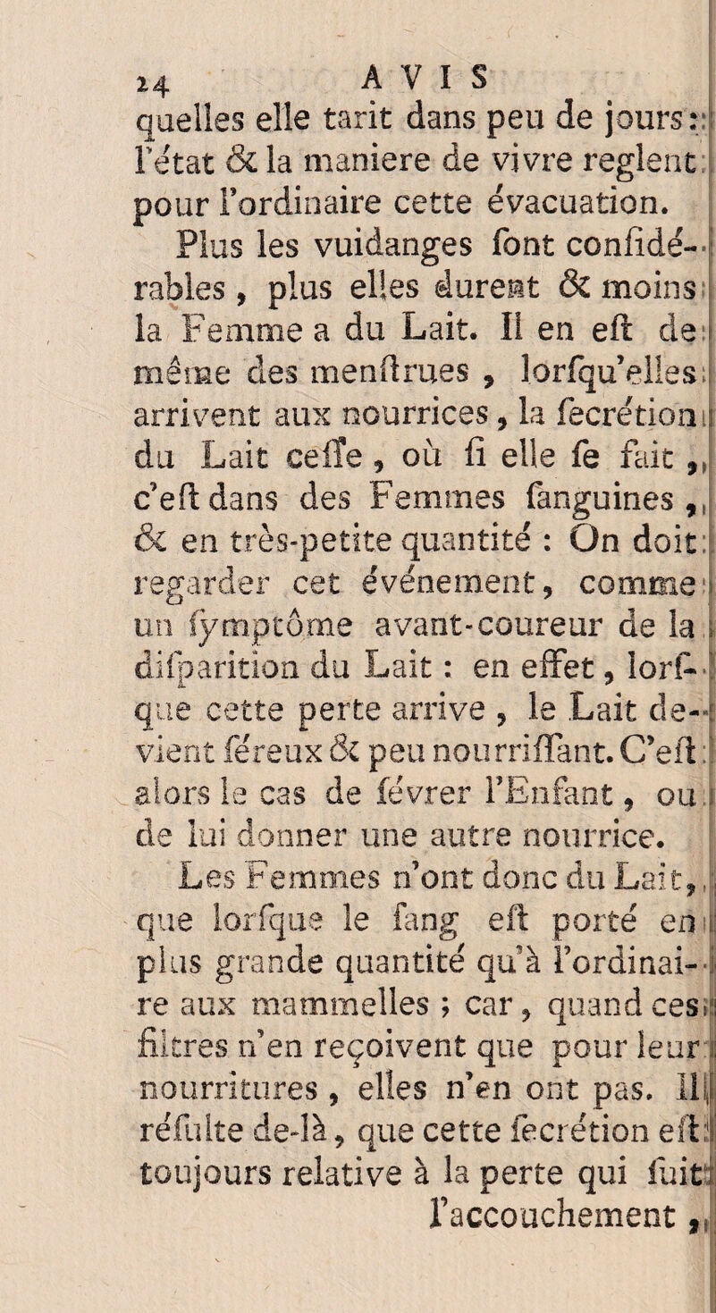 quelles elle tarit dans peu de jours:; l’état & la maniéré de vivre règlent pour l’ordinaire cette évacuation. Plus les vuidanges font confidé- rables, plus elles durent & moins la Femme a du Lait. Il en eft de même des menâmes , lorfqu’elles arrivent aux nourrices, la fecrétiom du Lait ceiïe , où fi elle fe fait,, c’eftdans des Femmes fanguines 9I & en très-petite quantité : On doit regarder cet événement, comme un fymptôme avant-coureur de la difparition du Lait : en effet, lors¬ que cette perte arrive , le .Lait de¬ vient féreux & peu nourriffant. C’eft : alors le cas de févrer l’Enfant, ou. de lui donner une autre nourrice. Les Femmes n’ont donc du Lait,, que lorfque le fang eft porté en plus grande quantité qu’à rordinai- re aux m'ammelles ; car, quand ces» filtres n’en reçoivent que pour leur nourritures , elles n’en ont pas. IL, réfuite defià, que cette fecrétion eft:1 toujours relative à la perte qui fuit l’accouchement „