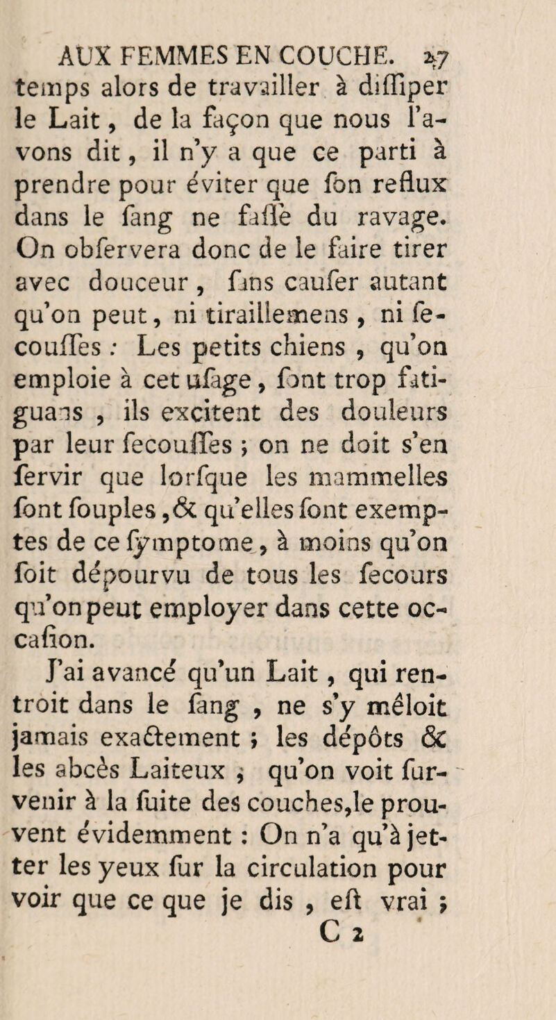 temps alors de travailler à diffiper le Lait, de la façon que nous Pa¬ vons dit, il n’y a que ce parti à prendre pour éviter que fon reflux dans le fang ne faflè du ravage. On obfervera donc de le faire tirer avec douceur , fins caufer autant qu’on peut, ni tiraillemens, ni fe- couffes ; Les petits chiens , qu’on emploie à cet ufage, font trop fati¬ guais , ils excitent des douleurs par leur fecouffes ; on ne doit s’en fervir que lorfque les mammelles font fouples qu’elles font exemp¬ tes de ce lymptome, à moins qu’on foit dépourvu de tous les fecours qu’on peut employer dans cette oc- cafion. J’ai avancé qu’un Lait, qui ren- troit dans le fang , ne s’y mêlait jamais exa&ement ; les dépôts & les abcès Laiteux * qu’on voit fur- venir à la fuite des couches,le prou¬ vent évidemment : On n’a qu’àjet- ter les yeux fur la circulation pour voir que ce que je dis , eft vrai j C 2