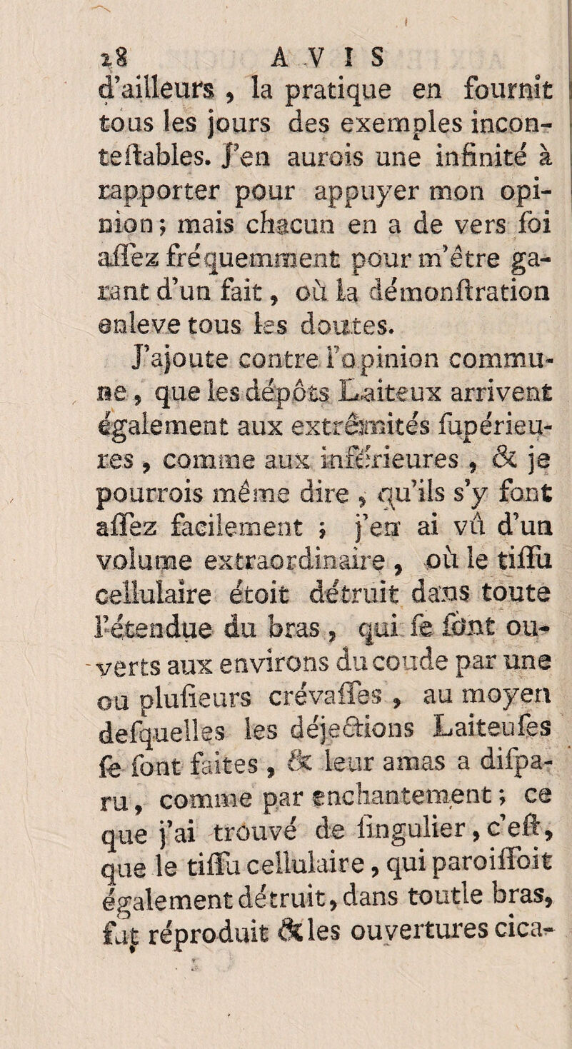 I z8 AVIS d’ailleurs , la pratique en fournit tous les jours des exemples incon- teftables. J’en aurais une infinité à rapporter pour appuyer mon opi¬ nion ; mais chacun en a de vers foi aifez fréquemment pour m’être ga¬ rant d’un fait, où la démonftration anleve tous les doutes. J’ajoute contre l’opinion commu¬ ne , que les dépôts Laiteux arrivent également aux extrémités fupérieu- res , comme aux inférieures , & je pourrais même dire , qu’ils s’y font alfez facilement ; j’en ai vû d’un volume extraordinaire , où le tilfu cellulaire étoit détruit dans toute l’étendue du bras , qui fe font ou¬ verts aux environs du coude par une ou plufieurs crévafies , au moyen defquelles les déje&ions Laiteufes fè font faites , (k leur amas a difpa- ru, comme par enchantement ; ce que j’ai trouvé de iingulier, c’eft, que le tilfu cellulaire, qui paroiifoit également détruit, dans toutle bras, faj: réproduit & les ouvertures cica-