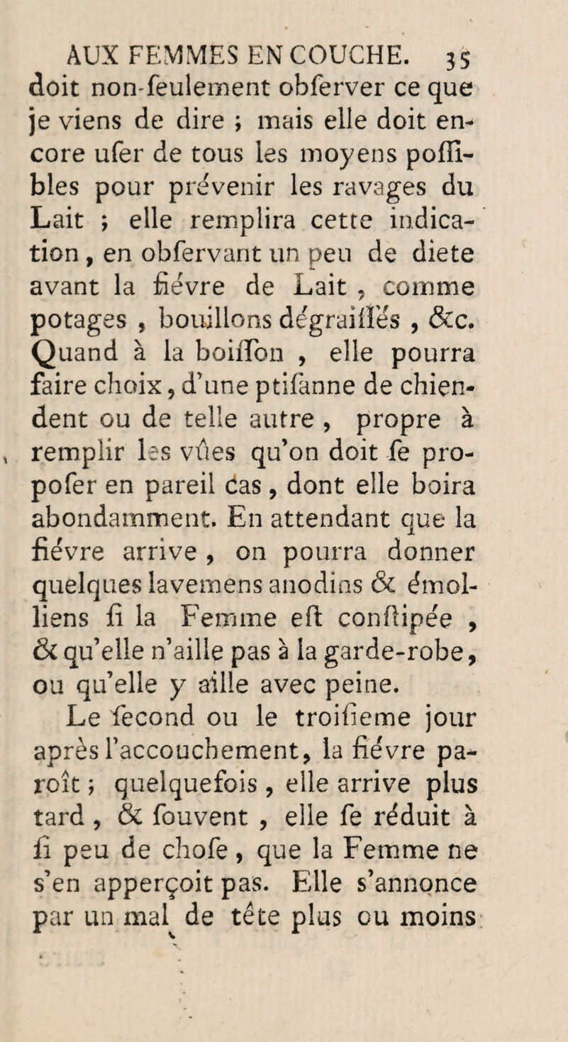 doit non-feulement obferver ce que je viens de dire ; mais elle doit en¬ core ufer de tous les moyens pofli- blés pour prévenir les ravages du Lait ; elle remplira cette indica¬ tion , en obfervant un peu de diete avant la fièvre de Lait , comme potages , bouillons dégraiiîès , &c. Quand à la boiflon , elle pourra faire choix , d’une ptifanne de chien¬ dent ou de telle autre , propre à remplir les vues qu’on doit fe pro- pofer en pareil cas, dont elle boira abondamment. En attendant que la fièvre arrive , on pourra donner quelques lavemens anodins & émoi- liens fi la Femme eft confiipée , & qu’elle n’aille pas à la garde-robe, ou qu’elle y aille avec peine. Le fécond ou le troifieme jour après l’accouchement, la fièvre pa- roît ; quelquefois, elle arrive plus tard , & fouvent , elle fe réduit à fi peu de chofe, que la Femme ne s’en apperçoit pas. Elle s’annonce par un mal de tête plus eu moins