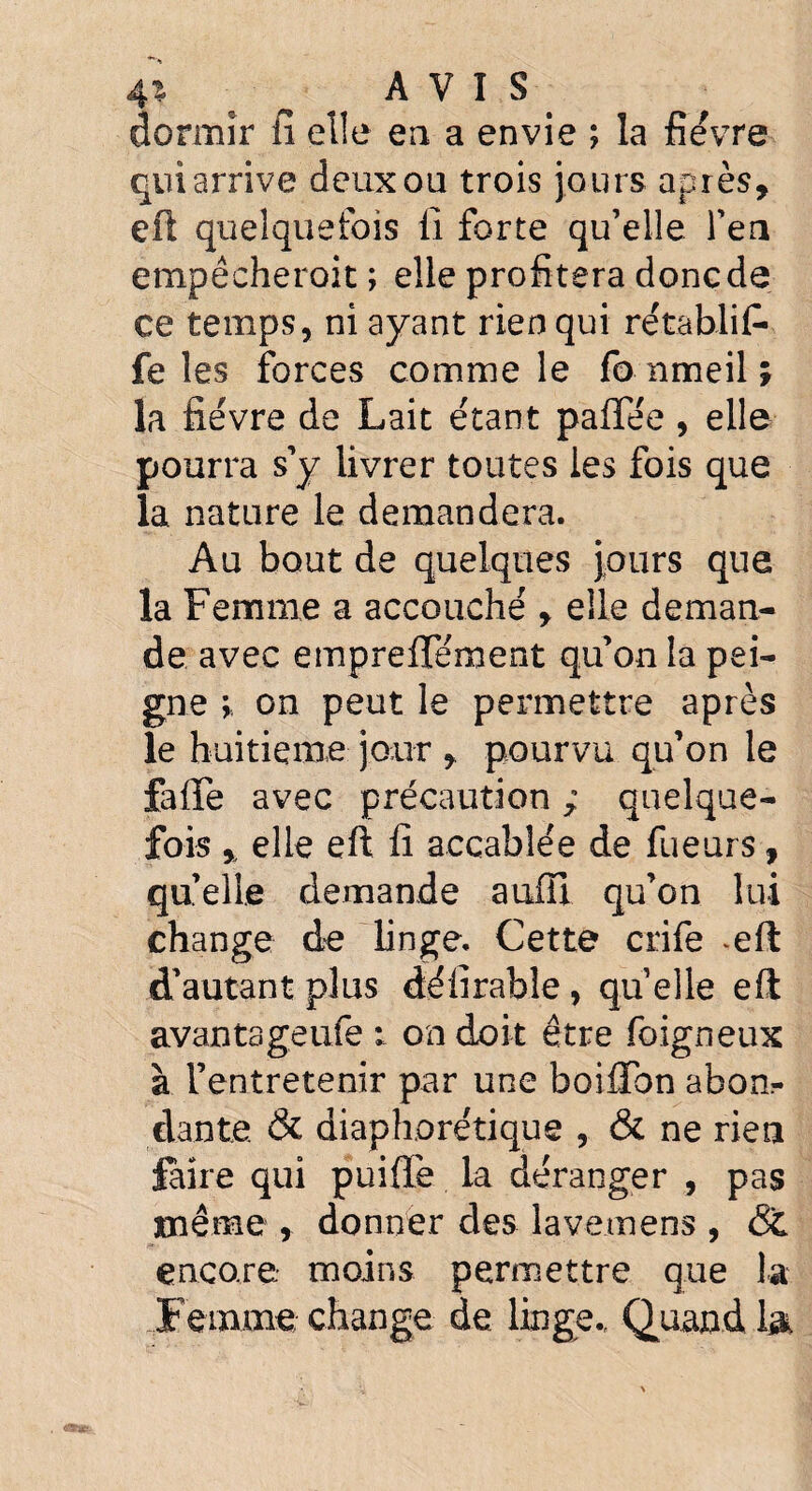 4% * AVIS dormir fi elle en a envie ; la fièvre qui arrive deux ou trois jours après, eft quelquefois 11 forte qu’elle fen empècheroit ; elle profitera donc de ce temps, ni ayant rien qui rétablit- fe les forces comme le fo nmeil ; la fièvre de Lait étant paffée, elle pourra s’y livrer toutes les fois que la nature le demandera. Au bout de quelques jours que la Femme a accouché , elle deman¬ de avec emprefiement qu’on la pei¬ gne ; on peut le permettre après le huitième jour , pourvu qu’on le faffe avec précaution ; quelque¬ fois % elle eft fi accablée de Tueurs, quelle demande auffi qu’on lui change de linge. Cette crife *eft d’autant plus dé fi râble , quelle eft avantageufe : on doit être foigneux à l’entretenir par une boiflbn abon¬ dante. & diaphorétique , & ne rien faire qui puiffè la déranger , pas même , donner des lavemens , St encore moins permettre que la Femme change de linge., Quand la