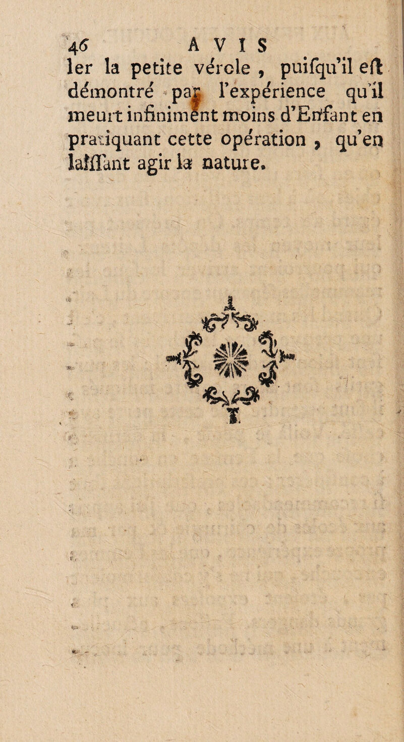 1er la petite vérole , puifqu’il eft démontré pas l’expérience qu’il meurt infiniment moins d’Etffant en pratiquant cette opération » qu’en laîflant agir la nature.
