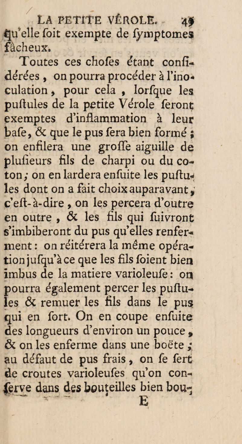 ^üelle foit exempte de fymptomes fâcheux. Toutes ces chofes étant confi- dérées , on pourra procéder à l’ino- culation, pour cela , lorfque les pullules de la petite Vérole feront exemptes d’inflammation à leur bafe, & que le pus fera bien formé ; on enfilera une groiïe aiguille de plusieurs fils de charpi ou du co¬ ton; on en lardera enfuite les pullu¬ les dont on a fait choix auparavant , c’eft-à-dire , on les percera d’outre en outre , & les fils qui fuivront s’imbiberont du pus quelles renfer¬ ment : on réitérera la meme opéra¬ tion jufqu’à ce que les fils foient bien imbus de la matière varioleufe : on pourra également percer les puflu¬ les & remuer les fils dans le pus qui en fort. On en coupe enfuite des longueurs d’environ un pouce , & on les enferme dans une boëte ; au défaut de pus frais, on fe fert de croûtes varioleufes qu’on con¬ serve dans des bouteilles bien bou- E