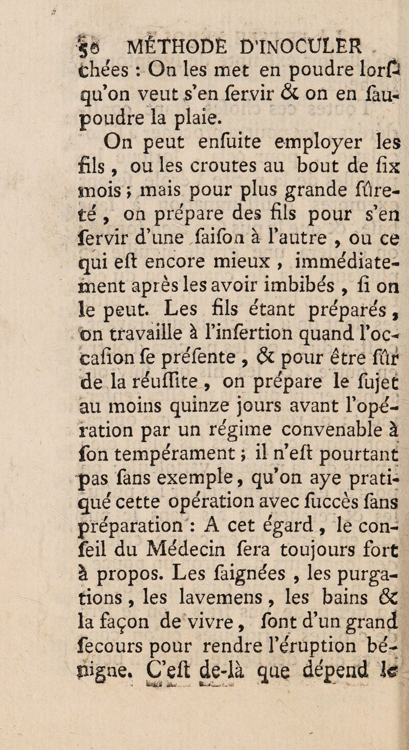 ehées : On les met en poudre lorpî qu’on veut s’en fervir & on en fau- poudre la plaie. On peut enfuite employer les fils, ou les croûtes au bout de fix mois ; mais pour plus grande fûre- té , on prépare des fils pour s’en fervir d’une faifon à l’autre , ou ce qui eft encore mieux , immédiate¬ ment après les avoir imbibés , fi on le peut. Les fils étant préparés, on travaille à l’inlèrtion quand l’oc- cafion fe préfente , & pour être fûr de la réuflite , on prépare le fujet au moins quinze jours avant l’opé¬ ration par un régime convenable à fon tempérament ; il n’eft pourtant pas fans exemple, qu’on aye prati¬ qué cette opération avec fuccès fans préparation : A cet égard, le con- feil du Médecin fera toujours fort à propos. Les faignées , les purga¬ tions , les lavemens, les bains & la façon de vivre, font d’un grand fecours pour rendre l’éruption bé- pigne. C’eft de-là que dépend le