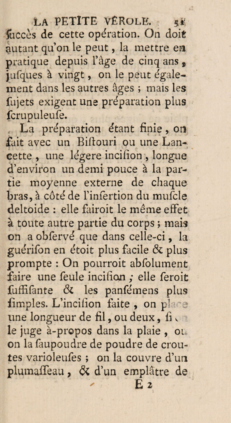 fuccès de cette opération. On doit autant qu’on le peut, la mettre en pratique depuis l’âge de cinq ans 9 jufques à vingt, on le peut égale¬ ment dans les autres âges ; mais les fujets exigent une préparation plus fcrupuleufe. La préparation étant finie, on fait avec un Biftouri ou une Lan¬ cette , une légère incifion , longue d’environ un demi pouce à la par¬ tie moyenne externe de chaque bras, à côté de l’infertion du mufcle deltoïde : elle fairoit le même effet à toute autre partie du corps ; mais on a obfervé que dans celle-ci, la guérifon en étoit plus facile & plus prompte : On pourroit abfolument faire une feule incifion ; elle feroit fuffifante & les panfémens plus fîmples. L’incifion faite , on p] j une longueur de fil, ou deux, fi v le juge à-propos dans la plaie , ou on lafaupoudre de poudre de croû¬ tes varioleufes ; on la couvre d’un plumaffeau, & d’un emplâtre de ' E 2