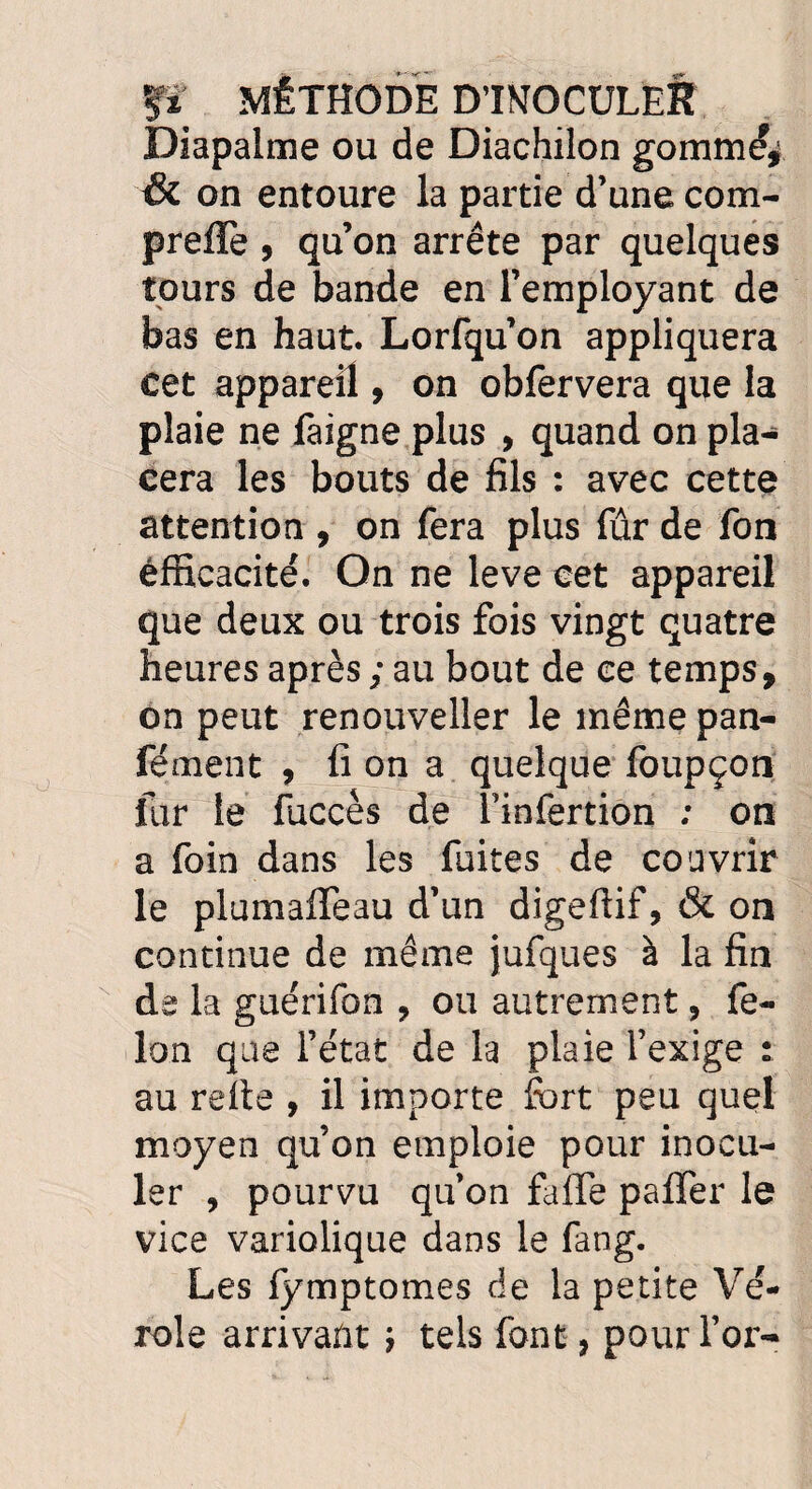 fï MÉTHODE D’INOCULER Diapalme ou de Diachilon gomméj & on entoure la partie d’une com- preffe, qu’on arrête par quelques tours de bande en l’employant de bas en haut. Lorfqu’on appliquera cet appareil, on obfervera que la plaie ne faigne plus , quand on pla¬ cera les bouts de fils : avec cette attention , on fera plus fûr de fon efficacité. On ne leve cet appareil que deux ou trois fois vingt quatre heures après ; au bout de ce temps, on peut renouveller le même pan- fément , fi on a quelque foupçon fur le fuccès de l’infertion ; on a foin dans les fuites de couvrir le plumaflfeau d’un digeffif, & on continue de même jufques à la fin de la guérifon , ou autrement, fé¬ lon que l’état de la plaie l’exige : au relie , il importe fort peu quel moyen qu’on emploie pour inocu¬ ler , pourvu qu’on faffe pafler le vice variolique dans le fang. Les fymptomes de la petite Vé¬ role arrivant ; tels font, pour l’or-