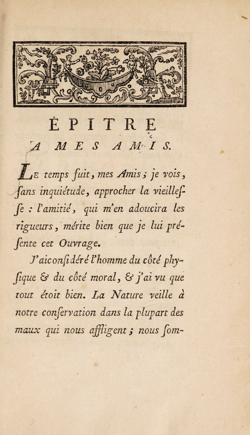 É P I T R E rA M E S A M'-l S. i , e temps fuit, mes Amis ; je vois, fans inquiétude, approcher la vieillef- fe : l’amitié, qui m’en adoucira les rigueurs, mérite bien que je lui pré¬ fente cet Ouvrage. T aie onfi dér é l’homme du côté phy- h ue &amp; du côté moral, &amp; j’ai vu que tout étoit bien. La Nature veille à notre confervation dans la plupart des maux qui nous affligent ; nous fom- J