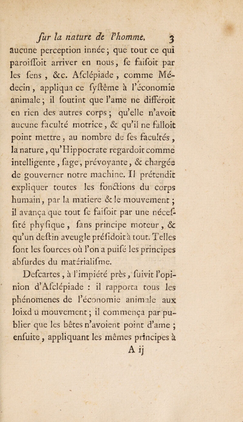 aucune perception innée ; que tout ce qui paroilToit arriver en nous, fe faifoit par les fens , &amp;c. Afclépiade , comme Mé¬ decin , appliqua ce fyftêrne a l’économie animale ; il foutint que famé ne différoit en rien des autres corps ; qu’elle n’avoit aucune faculté motrice, &amp; qu’il ne falloir point mettre, au nombre de fes facultés , la nature, qu’Hippocrate regardoit comme intelligente , fage, prévoyante, &amp; chargés de gouverner notre machine. II prétendit expliquer toutes les fonctions du corps humain, par la matière &amp; le mouvement ; il avança que tout fe faifoit par une nécef- fité phyfîque, fans principe moteur, &amp; qu’un deftin aveugle préfidoita tout. Telles font les lources où l’on a puifé les principes abfurdes du matérialifme. Defcartes, à l'impiété près, fuivit l’opi¬ nion d’Afclépiade : il rapporta tous les phénomènes de l’économie animale aux loixd u mouvement ; il commença par pu¬ blier que les bêtes n’avoient point d’arne ; enfuite, appliquant les mêmes principes à A ij