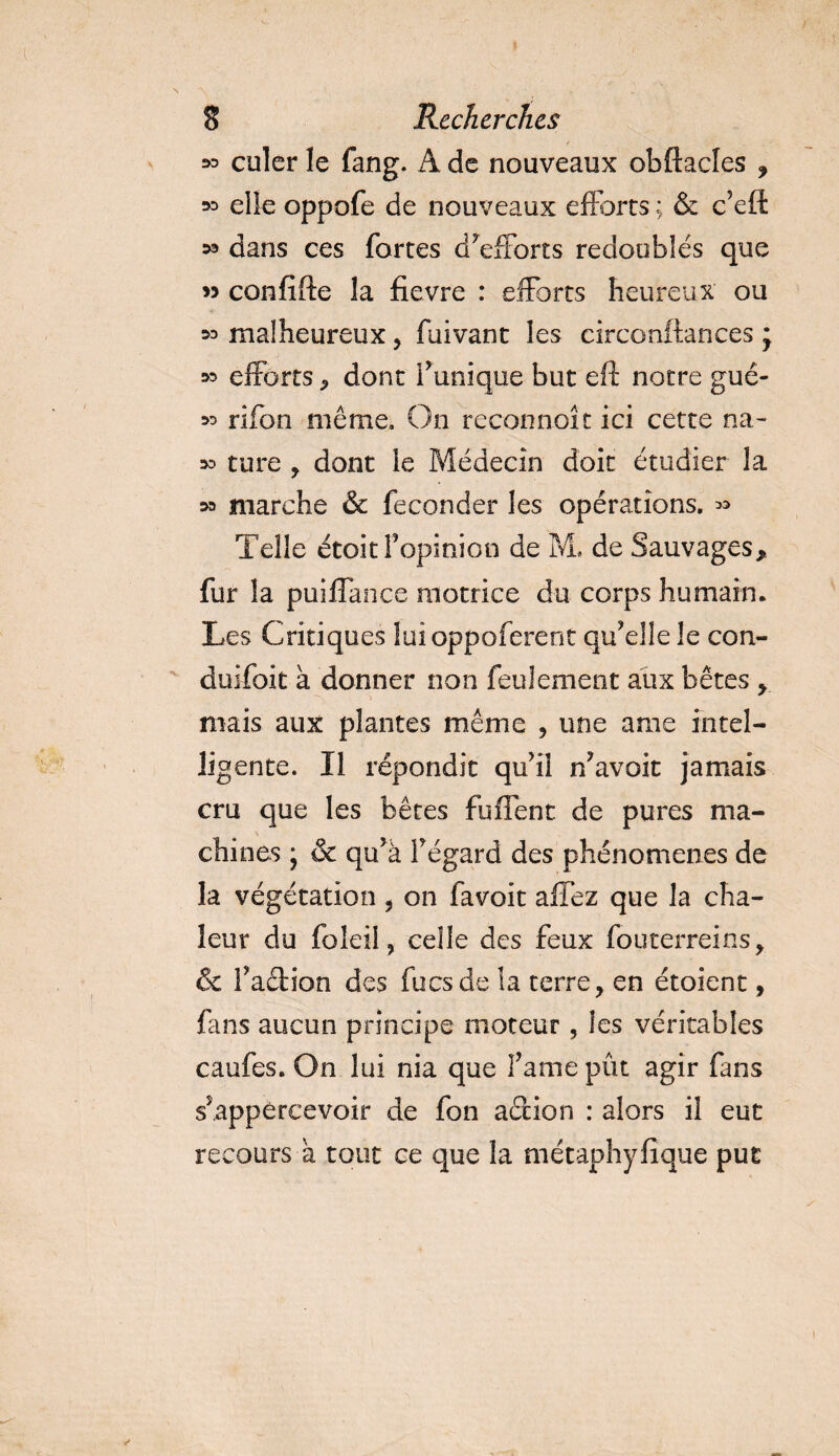 » culer le fang. A de nouveaux obftacles ? » elle oppofe de nouveaux efforts ; &amp; c’eft ^ dans ces fortes d’efforts redoublés que &gt;5 confifte la fievre : efforts heureux ou *&gt; malheureux, fuivant les circonftances * w efforts , dont Funique but eft notre gué- 33 rifon même. On reconnoit ici cette na- 33 ture y dont le Médecin doit étudier la m marche &amp; féconder les opérations. » Telle étoitf opinion de M. de Sauvages, fur la puiflanoe motrice d-u corps humain* Les Critiques luioppoferent qu’elle le con- duifoit à donner non feulement aux bêtes , mais aux plantes même , une arae intel¬ ligente. Il répondit qu’il n’avoit jamais cru que les bêtes fuflent de pures ma- chines ; &amp; qu’à Fégard des phénomènes de la végétation , on favoit allez que la cha¬ leur du foîeil, celle des feux fouterreins, 6 Fadion des focs de la terre, en étoient, fans aucun principe moteur, les véritables caufes. On lui nia que Famé pût agir fans s’appércevoir de fon ad ion : alors il eut recours a tout ce que la métaphylique put