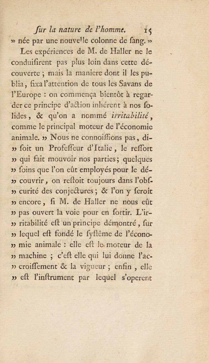 / , fur la nature de Vhomme. née par une nouvelle colonne de fang. « Les expériences de M. de Haller ne le condtiifîrent pas plus loin dans cette dé¬ couverte ; mais la maniéré dont il les pu¬ blia, fixa l’attention de tous les Savans de l’Europe : on commença bientôt à regar¬ der ce principe d’action inhérent a nos bo¬ lides, &amp; qu’on a nommé irritabilité 9 comme le principal moteur de l’économie animale. yy Nous ne connoiffions pas, di- yy foit un Profeffeur d’Italie, le reflbrt yy qui fait mouvoir nos parties ; quelques 5y foins que l’on eût employés pour le dé- yy couvrir, on reftoit toujours dans l’obf- 5? curité des conjectures; &amp; l’on y feroit yy encore, fi M. de Haller ne nous eût yy pas ouvert la voie pour en fortir. L’ir- yy ritabilicé eft un principe démontré, fur yy lequel eft fondé le fyftême de l’écono- yy mie animale : elle eft le moteur de la / -■ • yy machine ; c’eft elle qui lui donne l’ac- yy croiflement &amp; la vigueur ; enfin , elle yy eft l’inftrument par lequel s’opèrent