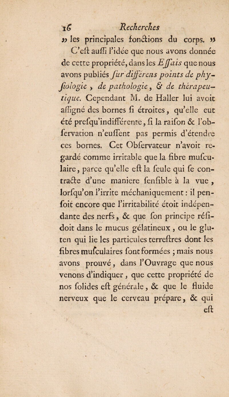 » les principales fondions du corps, n C’eft auffi ridée que nous avons donnée de cette propriété, dans les Effais que nous avons publiés fur différais points de phy- fiologie &gt; de pathologie, &amp; de thérapeu¬ tique, Cependant M. de Haller lui avoir affigné des bornes fi étroites, qu’elle eut été prefqu’indifférente, fî la raifon &amp; Yob- fervacion n’euffent pas permis d’étendre ces bornes. Cet Obfervateur n’avoit re¬ gardé comme irritable que la fibre mufeu- laire, parce qu’elle eft la feule qui fe con¬ tracte d’une maniéré fenfible à la vue , lorfqu’on l’irrite méchaniquement : il pen- foit encore que l’irritabilité étoit indépen¬ dante des nerfs, &amp; que fon principe réfi- doit dans le mucus gélatineux , ou le glu¬ ten qui lie les particules terreftres dont les fibres mufculaires font formées ;mais nous avons prouvé, dans l’Ouvrage que nous venons d’indiquer, que cette propriété de nos folides eft générale, &amp; que le fluide nerveux que le cerveau prépare, &amp; qui eft Vf