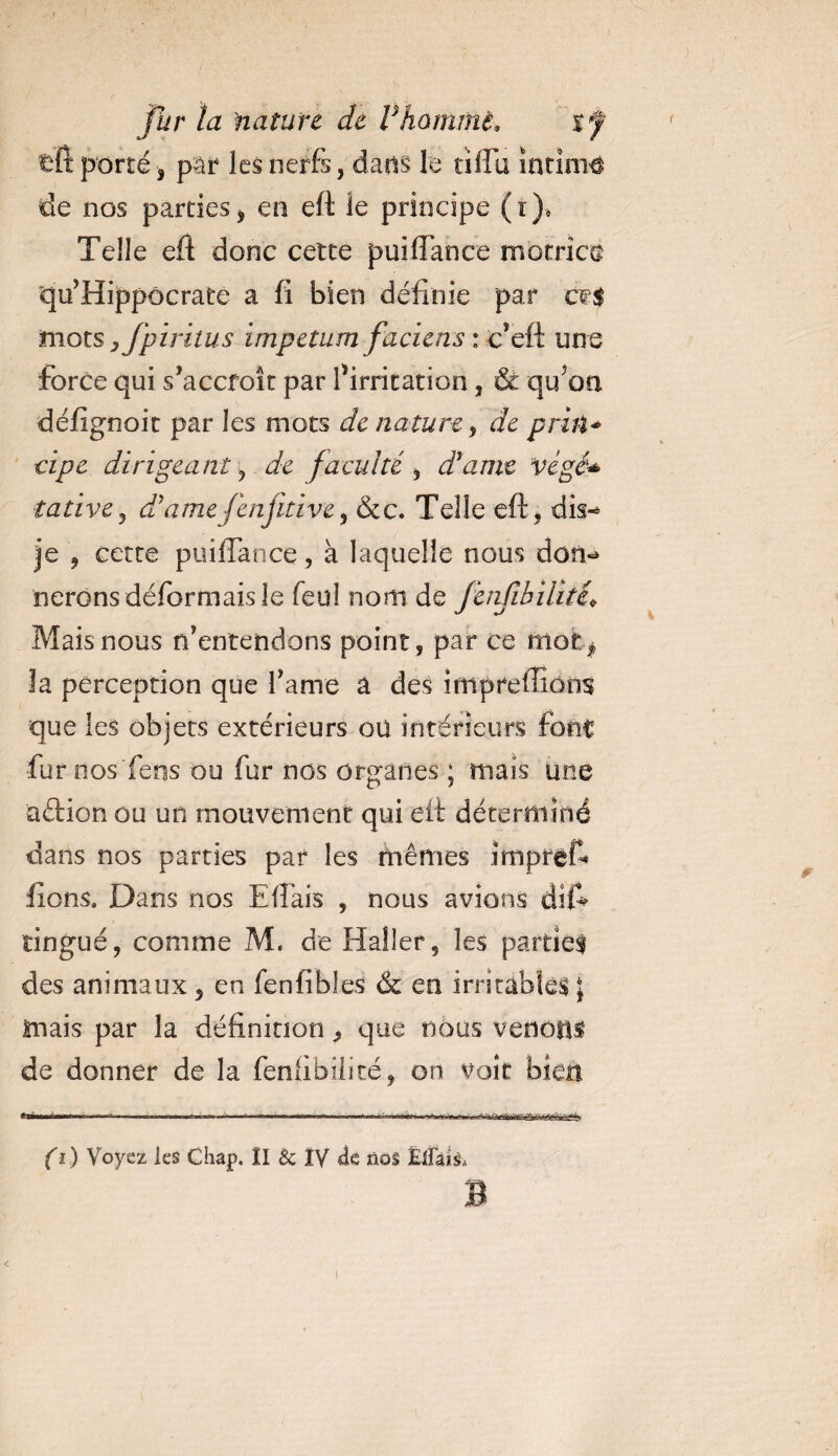 tft porté , par les nerfs, dans le uîTu intimé de nos parties, en eft le principe (ï), Telle eft donc cette puiflance motrice qu’ Hippocrate a fi bien définie par ce$ mots yfpiritus impetum faciens : c’eft une force qui s’accroît par l’irritation, &amp; qu on défignoit par les mots de nature, de priit* cipe dirigeant , de faculté , d'amt végé* tative , dddmefenjitive, &amp;c. Telle eft, dis-» je , cette puiftance, à laquelle nous dom* lierons déformais le feul nom de JenfibUité* Mais nous n’entendons point, par ce mofc^ la perception que famé a des impreflions que les objets extérieurs oü intérieurs font fur nos fens ou fur nos organes ; mais une aftion ou un mouvement qui eft déterminé dans nos parties par les mêmes impref* fions. Dans nos Eftais , nous avions dis¬ tingué, comme M. de Haller, les partiel des animaux, en fenfibles &amp; en irritables • mais par la définition, que nous venons de donner de la fenftbîlicé, on voit bien (i ) Voyez les Chap. ÎI &amp; IV de nos ËlFais. B