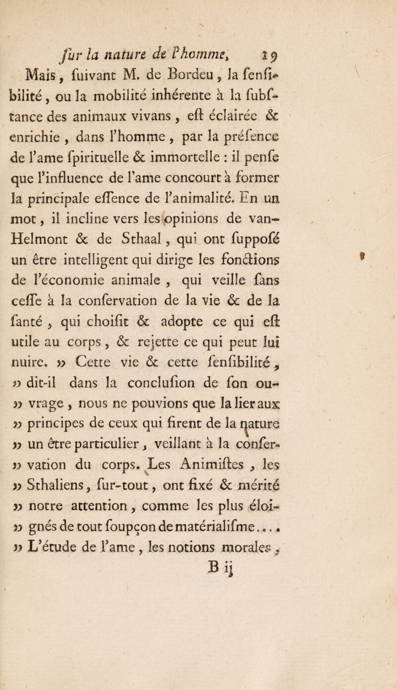 Mais, fuivanc M. de Bordeu , la fenfi* bilité, ou la mobilité inhérente à la fubf- îance des animaux vivans , eft éclairée &amp; enrichie , dans l’homme , par la préfence de Famé fpirituelle &amp; immortelle : il penfe que l’influence de Famé concourt a former la principale efTence de l'animalité* En un mot, il incline vers les opinions de van- Helmont &amp; de Sthaal, qui ont fuppofé un être intelligent qui dirige les fondions de Féconomie animale , qui veille fans cefle à la confervation de la vie &amp; de la fanté 5 qui choifit &amp; adopte ce qui eft utile au corps , &amp; rejette ce qui peut lui nuire® v Cette vie &amp; cette fenfibilité ? v dit-il dans la conclulîon de fon ou- yy vrage , nous ne pouvions que la lier aux yy principes de ceux qui firent de la nature yy un être particulier , veillant à la confer- yy vation du corps. Les Animiftes , les yy Sthaliens, fur-tout, ont fixé &amp; mérité yy notre attention, comme les plus éloi- yy gnésdetoutfoupçondematérialifme... • yy L’étude de Famé , les notions morales 9 B ij