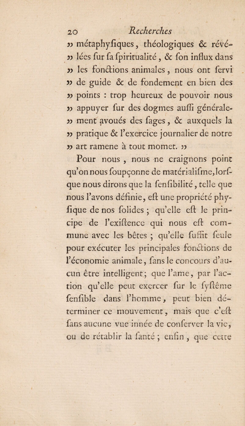 yy métaphyfiques, théologiques &amp; révé- yy Jées fur fa fpirituaüté, &amp; fon influx dans yy les fondions animales, nous ont fervi yy de guide &amp; de fondement en bien des yy points : trop heureux de pouvoir nous yy appuyer fur des dogmes auffi générale- yy ment avoués des fages , &amp; auxquels la yy pratique &amp; f exercice journalier de notre yy art ram en e à tout momet. yy Pour nous , nous ne craignons point qu’on nous foupçonne de matérialifme,lorf- que nous dirons que îa fenfibilité , telle que nous l’avons définie, eft une propriété phy- fique de nos folides ; qu’elle eft le prin¬ cipe de rexiftence qui nous eft com¬ mune avec les bêtes ; qu’elie fuffit feule pour exécuter les principales fondions de l’économie animale, fans le concours d’au¬ cun être intelligent; que famé, par fac¬ tion qu’elle peut exercer fur le fyftême fenftbîe dans f homme, peut bien dé¬ terminer ce mouvement, mais que c’eft fans aucune vue innée de conferver îa vie, ou de rétablir la lancé ; enfin , que cette