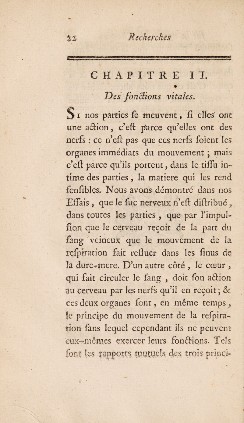 CHAPITRE II, Des fonctions vitales. S i nos parties fe meuvent, fi elles ont une aérion ? c’eft parce qu’elles ont des nerfs : ce n’eft pas que ces nerfs foi en t les organes immédiats du mouvement ; mais c’eft parce qu’ils portent 3 dans le tifiu in» time des parties, la matière qui les rend fenfibles. Nous avons démontré dans nos EfFais , que le fuc nerveux n’eft diftribué 9 dans toutes les parties , que par l’impuî- üo.n que le cerveau reçoit de la part du fang veineux que le mouvement de la respiration fait refluer dans les finus de la dure?mere. D’un autre côté ? le cœur « qui fait circuler le fang , doit fon action au cerveau par les nerfs qu’il en reçoit ; &amp; ces deux organes font, en même temps 9 lé principe du mouvement de la refpira¬ tion fans lequel cependant ils ne peuvent eux-mêmes exercer leurs fonctions. Tels, font les rapports, mutuels des trois priori-