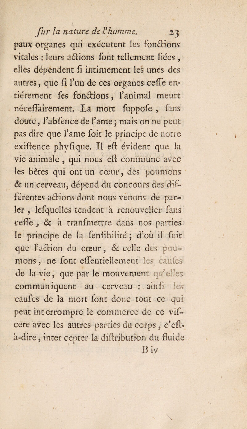 paux organes qui exécutent les fondions vitales : leurs adions font tellement liées , elles dépendent fi intimement les unes des autres, que fi Ton de ces organes celle en¬ tièrement fes fondions, f animal meurt néceflairement. La mort fuppofe , fans doute, fabfence de famé ; mais on ne peut pas dire que famé foit le principe de notre exiftence phyfique* Il eft évident que la vie animale , qui nous efi: commune avec les bêtes qui ont un cœur, des poumons &amp; un cerveau, dépend du concours des dif¬ férentes adions dont nous venons de par¬ ler , lefquelles tendent à renouvel!er fans celle , &amp; à tranfmettre dans nos parties le principe de la fenfibilité ; d’où il fuit que fadion du cœur, &amp; celle des pou¬ mons, ne font eflentiellement Iss cailles de la vie, que par le mouvement qtfelfes communiquent au cerveau : ainfi les caufes de la mort font donc tout ce qui peut interrompre le commerce de ce vif- cere avec les autres parties du corps , c’eft- à-dire, inter cepter la diftribution du fluide Biv