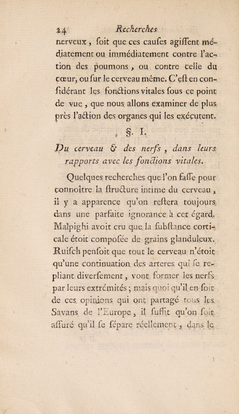 nerveux &gt; foit que ces caufes agiffent me- Rarement ou immédiatement contre Tac»* tion des poumons * ou contre celle du coeur, ou fur le cerveau même. C’eft en con- fidérant les fondions vitales fous ce point de vue , que nous allons examiner de plus près faction des organes qui les exécutent. » .1 §• In fJu cerveau &amp; des nerfs , dans leurs rapports avec les fondions vitales. Quelques recherches que fon fade pour connoître la ftrudure intime du cerveau * il y a apparence qu’on reliera toujours, dans une parfaite ignorance à cet égard. Maîpighi avoir cru que la fubfta.nce corti¬ cale était compofée de grains glanduleux* Ituifch penfoit que tout le cerveau n’étoic qu’une continuation, des arteres, qui fe re¬ pliant diverfeinent, vont fumier les nerfs par leurs extrémités ; mais quoi qu’il en {bit de ces opinions qui ont partagé tous, les Sa vans de l’Europe 5 il fuffit qu’on foit alluré qu'il fe fépare réellement , dans le