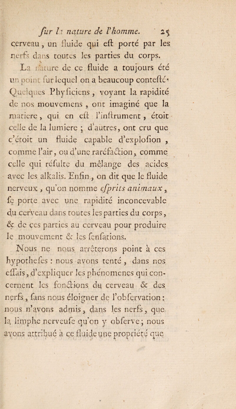 cerveau , un fluide qui eft porté par les nerfs dans routes les parties du corps. La maure dç ce,fluide a toujours été un point fur lequel on a beaucoup contcfté* Quelques Phyficiens , voyant la rapidité de nos mouvçmens , ont imaginé que la matière , qui en eft l'inftrument , étoit celle de la lumière ; d’autres, ont cru que c étoit un fluide capable d’explofion , comme l’air, ou d’une raréfaction , comme celle qui refaite du mélange des acides avec les alkalis. Enfin , on dit que le fluide nerveux , qu’on nomme e,fpriîs animaux % fç porte avec une rapidité inconcevable du cerveau dans toutes les parties du corps, &amp; de ces parties au cerveau pour produire le mouvement &amp; les fen fat ions. Nous ne nous arrêterons point à ces hypothefes : nous avons tenté , dans nos elfais, d’expliquer les phénomènes qui con¬ cernent les fonctions, du cerveau &amp; des nçrfs. 3 fans nous éloigner de l’obfervation : ■ V nous n’avons admis, dans les nerfs, que la limphe nerveufe qu'on y obferve; nous avons attribué a ce fluide une propriété que