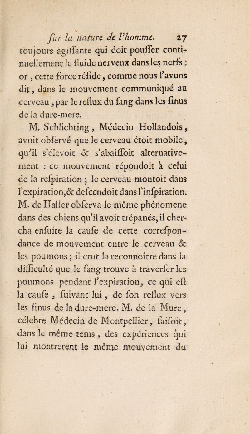 toujours agiffante qui doit pouffer conti¬ nuellement le fluide nerveux dans les nerfs : or , cette force réfide, comme nous l’avons dit, dans le mouvement communiqué au cerveau , par le reflux du fang dans les lînus de la dure-mere. M. Schlichting, Médecin Hollandois, avoit obfervé que le cerveau étoit mobile, quffi s’élevoit &amp; s’abaiffoit alternative¬ ment : ce mouvement répondoit à celui de la refpiration ; le cerveau montoit dans l’expiration,&amp; defeendoit dans l’infpiration. M. de Haller obferva le même phénomène dans des chiens qu’il avoit trépanés, il cher¬ cha enfuite la caufe de cette correfpon- dance de mouvement entre le cerveau &amp; les poumons; il crut lareconnoîtredans la difficulté que le fang trouve à traverfer les poumons pendant l’expiration, ce qui elt la caufe , fuivant lui, de fon reflux vers les finus de la dure-mere. M. de la Mure, célébré Médecin de Montpellier, faifoit, dans le même te ms , des expériences qui lui montrèrent le même mouvement du