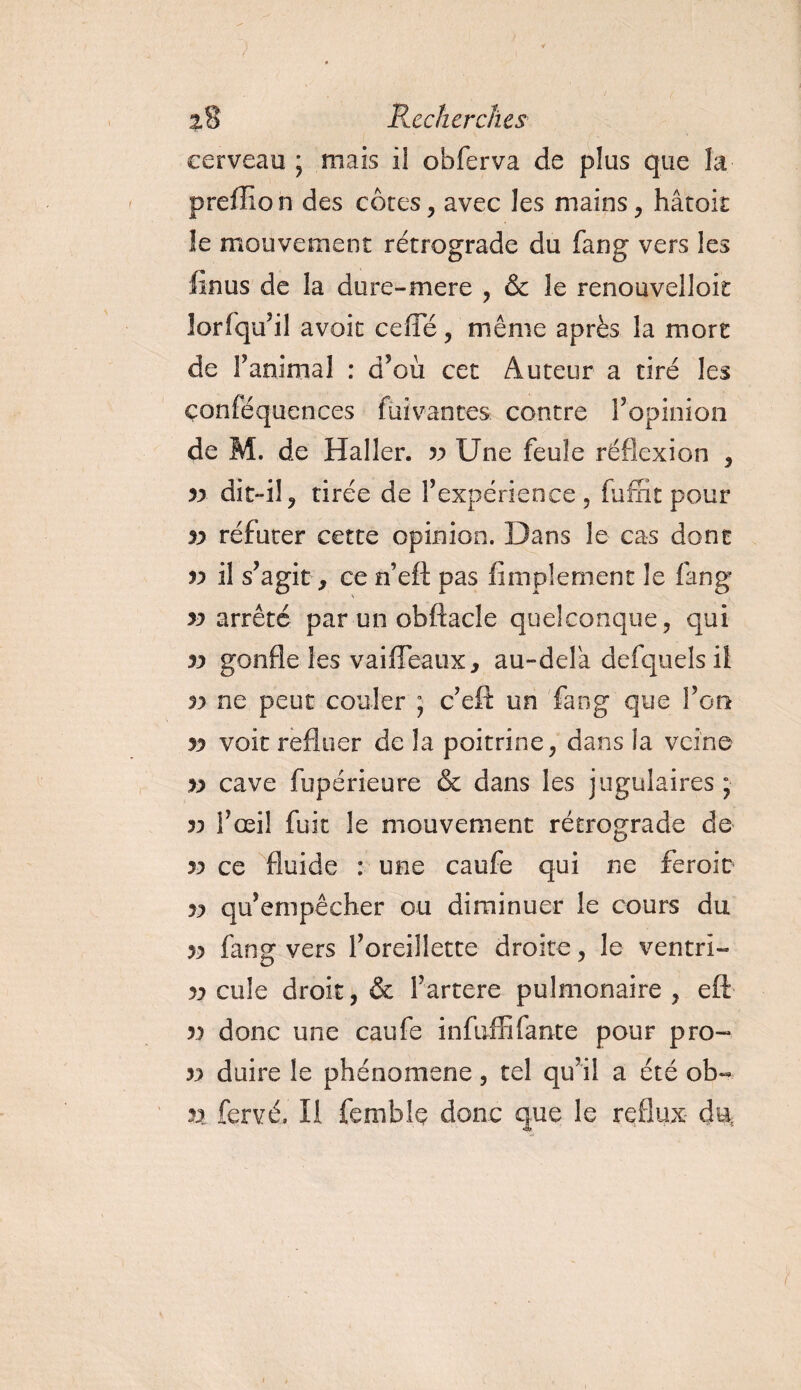 cerveau ; mais il obferva de plus que la preffio n des côtes, avec les mains, hâtok le mouvement rétrograde du fang vers les finus de la dure-mere , &amp; le renouvelloit îorfqu’il avoir ceffe, même après la mort de ranimai : d’où cet Auteur a tiré les çonféquences fui vantes contre l’opinion de M. de Haller. 33 Une feule réflexion , n dit-il , tirée de l’cxpcricnce , fuffit pour 33 réfuter cette opinion. Dans le cas dont v il s’agit, ce n’eft pas Amplement le fang 33 arrêté par un obftacle quelconque, qui 33 gonfle les vaifTeaux, au-delà defquels il 3? ne peut couler ; c’eft un fang que l’on 33 voit refluer de la poitrine, dans la veine &gt;3 cave fupérieure &amp; dans les jugulaires ; 33 l’œil fuit le mouvement rétrograde de 33 ce fluide : une caufe qui ne feroit 33 qu’empêcher ou diminuer le cours du 33 fang vers l’oreillette droite, le ventri- 33 cule droit, &amp; i’artere pulmonaire , eft 33 donc une caufe infuffifaute pour pro~ 33 duire le phénomène, tel qu’il a été ob- n fervé. Il femble donc que le reflux du