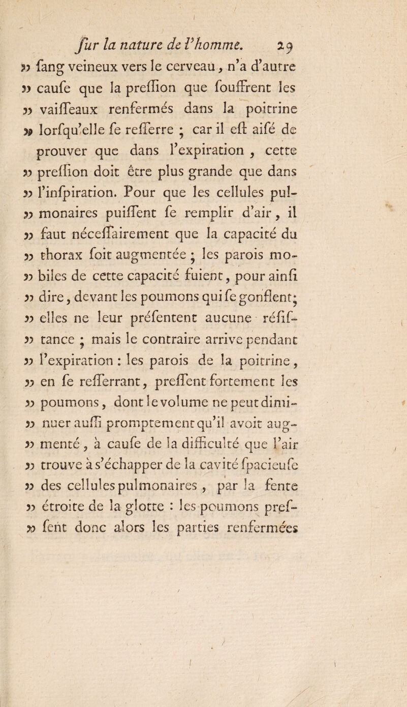 ; fur la nature de Vhomme. 2.9 yy fang veineux vers le cerveau, n’a d’autre yy caufe que la preffion que fbuffrent les yy vaifleaux renfermés dans la poitrine yp lorfqu’elle fe refferre ; car il eft aifé de prouver que dans l’expiration , cette yy preffion doit être plus grande que dans y&gt; l’infpiration. Pour que les cellules pul- yy mon aires puiflent fe remplir d’air, il yy faut néceffairement que la capacité du yy thorax foit augmentée • les parois mo~ yy biles de cette capacité fuient, pour ainfi. yy dire, devant les poumons qui fe gonflent* yy elles ne leur préfentent aucune réfïf- yy tance * mais le contraire arrive pendant yy l’expiration : les parois de la poitrine, yy en fe refferrant, preflent fortement les yy poumons, dont le volume ne peut dimi- yy nuerauffi promptement qu’il avoir aug- yy menté, à caufe de îa difficulté que l’air yy trouve à s’échapper de îa cavité fpacieufe yy des cellules pulmonaires , par la fente yy étroite de îa glotte : les poumons pref» yy fent donc alors les parties renfermées 1