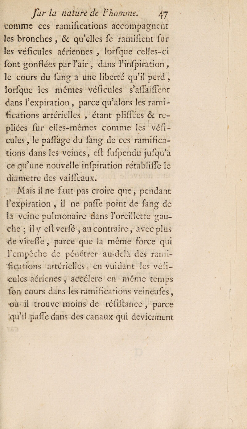 tomme ces ramifications accompagnent les bronches , &amp; qu’elles fe ramifient fur les véficuîes aériennes ^ lorfque celles-ci font gonflées par l’air , dans flinfpiration , le cours du fang a une liberté qu’il perd , lorfque les mêmes véficuîes s’affaifient dans l’expiration , parce qu’alors les rami¬ fications artérielles , étant plifiees &amp; re¬ pliées fur elles-mêmes comme les véfi¬ eu les , le pafiàge du fang de ces ramifica¬ tions dans les veines, efi: fufpendu jufqu’à ce qu’une nouvelle infpiration rétablifle le diamètre des vaifieaux. Mais il ne faut pas croire que, pendant l’expiration , il ne pafie point de fang de la veine pulmonaire dans l’oreillette gau¬ che ; il y eftverfé , au contraire, avec plus de vîteffe, parce que la même force qui l’empêche de pénétrer au-delà des rami¬ fications artérielles, en vuidant les véhi¬ cules aérienes , accéléré en même temps fon cours dans les ramifications veineufes, où il trouve moins de ré lifta n ce , parce qu’il pafie dans des canaux qui deviennent