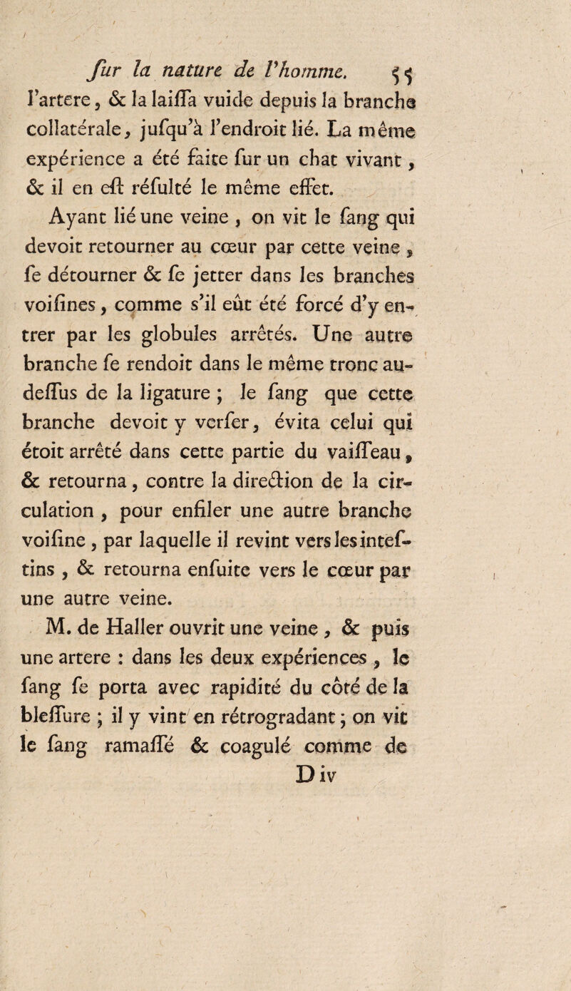 / fur la nature de Vhomme. ^&lt;5 l’artere 5 &amp; la laifTa vuide depuis la brancha collatérale, jufqu’à l’endroit lié. La même expérience a été faite fur un chat vivant, &amp;il en eft réfulté le même effet. Ayant lié une veine , on vit le fang qui devoit retourner au cœur par cette veine , fe détourner &amp; fe jetter dans les branches voifines, comme s’il eût été forcé d’y en- trer par les globules arrêtés. Une autre branche fe rendoit dans le même tronc au- deflus de la ligature ; le fang que cette branche devoit y vcrfer, évita celui qui étoit arrêté dans cette partie du vaiffeau f &amp; retourna, contre la direction de la cir¬ culation , pour enfiler une autre branche voifine , par laquelle il revint vers lesintef- tins , &amp; retourna enfuite vers le cœur par une autre veine. M. de Haller ouvrit une veine , &amp; puis une artere : dans les deux expériences , le fang fe porta avec rapidité du côté de la blelfure ; il y vint en rétrogradant ; on vit le fang ramaffé &amp; coagulé comme de Div 1