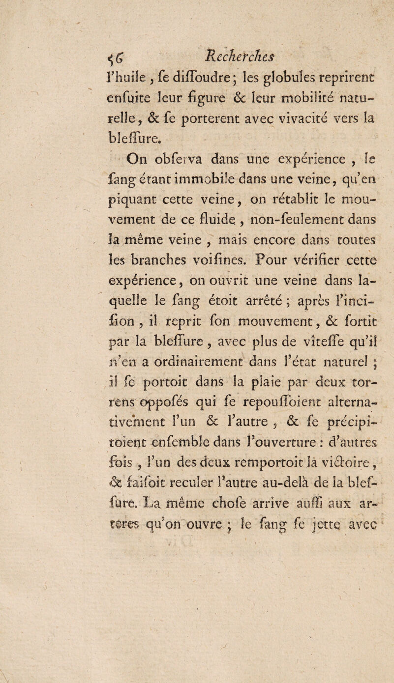 Fhuile , fe diffoudre; les globules reprirent enfqite leur figure &amp; leur mobilité natu¬ relle, &amp; fe portèrent avec vivacité vers la blefïure. On obferva dans une expérience , le fang étant immobile dans une veine, qu’en piquant cette veine, on rétablit le mou¬ vement de ce fluide., non-feulement dans la même veine , mais encore dans toutes les branches voifines. Pour vérifier cette expérience, on ouvrit une veine dans la¬ quelle le fang étoit arrêté ; après l’inci- fion , il reprit fon mouvement, Sc fortk par la bleffure , avec plus de vîteffe qu’il n’en a ordinairement dans l’état naturel ; il fe portait dans la plaie par deux tor- rens oppofés qui fe repoullbient alterna¬ tivement l’un &amp; l’autre , &amp; fe précipi¬ taient enfemble dans l’ouverture : d’autres fois , l’un des deux remportait la victoire, âc fai foi t reculer l’autre au-delà de la bl ef¬ fare, La même chofe arrive auffi aux ar¬ tères qu’on ouvre ; le fang fe jette avec