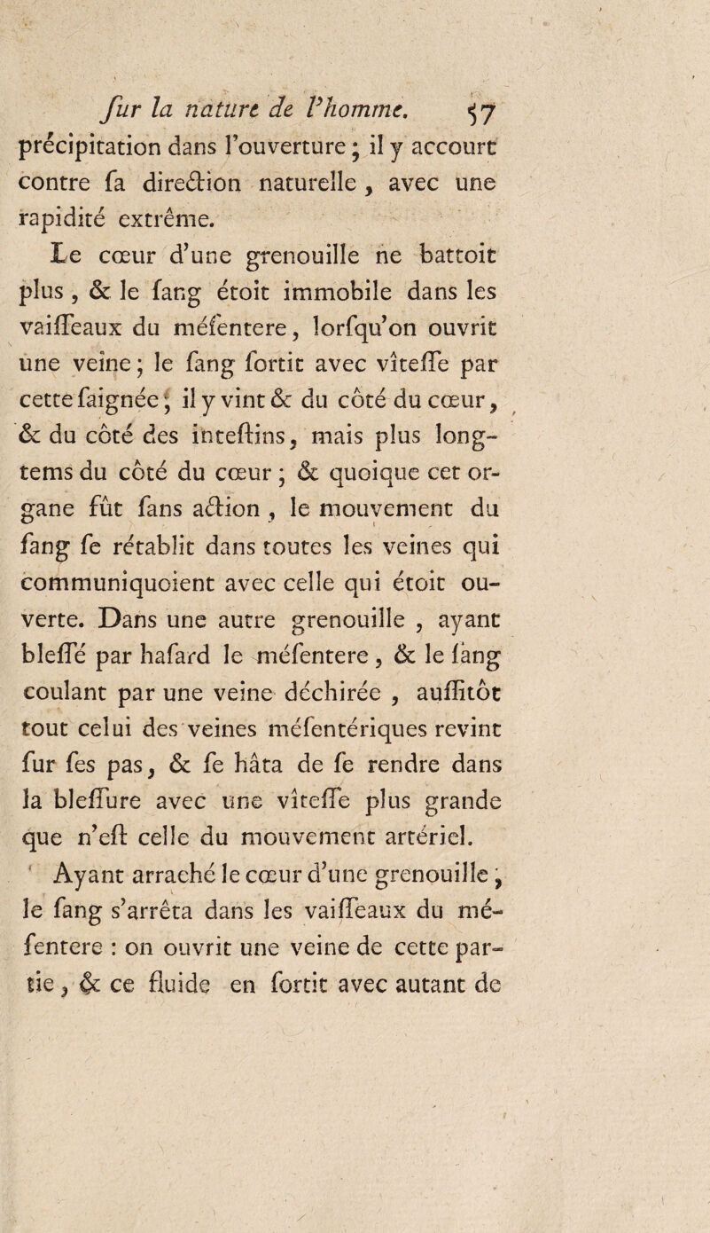fur la natiirt de Vhomme. ^7 précipitation dans l’ouverture ; il y accourt contre fa direction naturelle y avec une rapidité extrême. Le cœur d’une grenouille ne battoit plus , &amp; le fang étoit immobile dans les vaiffeaux du méfentere, lorfqu’on ouvrit une veine ; le fang fortit avec vîteffe par cette faignée, il y vint &amp; du côté du cœur, &amp; du côté des inteftins, mais plus long- tems du côté du cœur ; &amp; quoique cet or¬ gane fût fans aftion , le mouvement du fang fe rétablit dans toutes les veines qui communiquoient avec celle qui étoit ou¬ verte. Dans une autre grenouille , ayant bleffé par hafard le méfentere ? &amp; le fang coulant par une veine déchirée , auffitôt tout celui des veines méfentériques revint fur fes pas, &amp; fe hâta de fe rendre dans la bleffure avec une vîteffe plus grande que n’eft celle du mouvement artériel. Ayant arraché le cœur d’une grenouille , le fang s’arrêta dans les vaiffeaux du mé¬ fentere : on ouvrit une veine de cette par¬ tie , &amp; ce fluide en fortit avec autant de