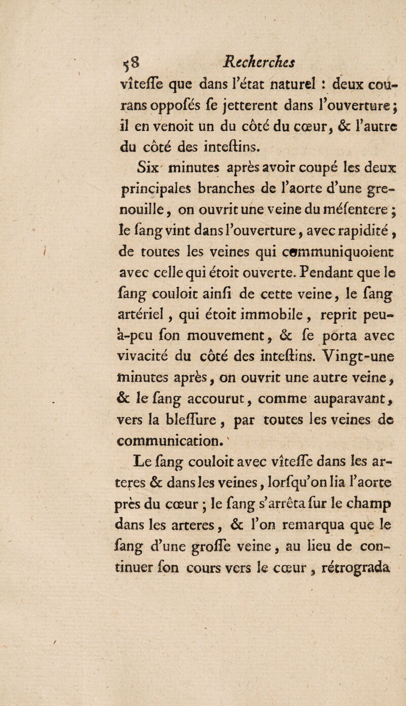 vîteffe que dans l’état naturel : deux cou- ransoppofés fe jetterait dans l’ouverture ; il en venoit un du côté du cœur, &amp; l’autre du côté des inteftins. Six minutes après avoir coupé les deux principales branches de f aorte d’une gre¬ nouille , on ouvrit une veine du méfentere ; îe fang vint dans l’ouverture, avec rapidité, de toutes les veines qui communiquoient avec celle qui étoit ouverte. Pendant que le fang couloit ainfi de cette veine, le fang artériel, qui étoit immobile , reprit peu» à-peu fon mouvement, &amp; fe porta avec vivacité du côté des inteftins. Vingt-une minutes après, on ouvrit une autre veine, &amp; le fang accourut, comme auparavant, vers la bleffure , par toutes les veines de communication. ' Le fang couloit avec vîteffe dans les ar¬ tères &amp; dans les veines, lorfqu’on lia l’aorte près du cœur \ le fang s’arrêta fur le champ dans les arteres, &amp; l’on remarqua que le fang d’une groffe veine, au lieu de con¬ tinuer fon cours vers le cœur , rétrograda
