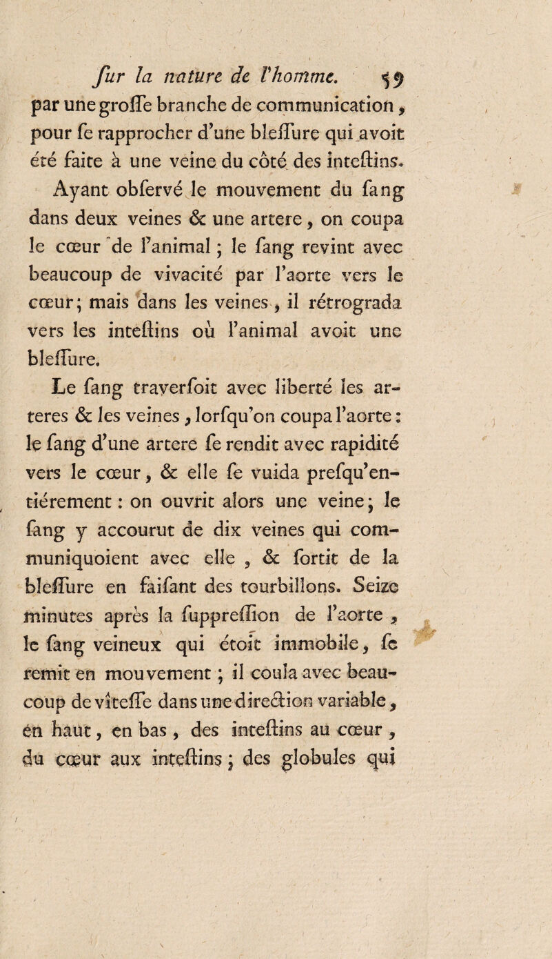 par unegroffe branche de communication, pour fe rapprocher d’une bleffure qui _avoit été faite à une veine du côté des inteftins. Ayant obfervé le mouvement du fang dans deux veines &amp; une artere, on coupa le cœur de Fanimal ; le fang revint avec beaucoup de vivacité par l’aorte vers le cœur; mais dans les veines , il rétrograda vers les inteftins où l’animal avoir une bleffure. Le fang traverfoit avec liberté les ar¬ tères &amp; les veines , lorfqu’on coupa l’aorte : le fang d’une artere fe rendit avec rapidité vers le cœur, &amp; elle fe vuida prefqu’en- tiérement : on ouvrit alors une veine; le fang y accourut de dix Veines qui com- muniquoient avec elle , &amp; fortit de la bleffure en faifant des tourbillons. Seize minutes après la fuppreffion de l’aorte , le fang veineux qui étoit immobile, fc remit en mouvement ; il coula avec beau¬ coup deviteffe dans une direction variable, en haut, en bas , des inteftins au cœur , du cœur aux inteftins ; des globules qui