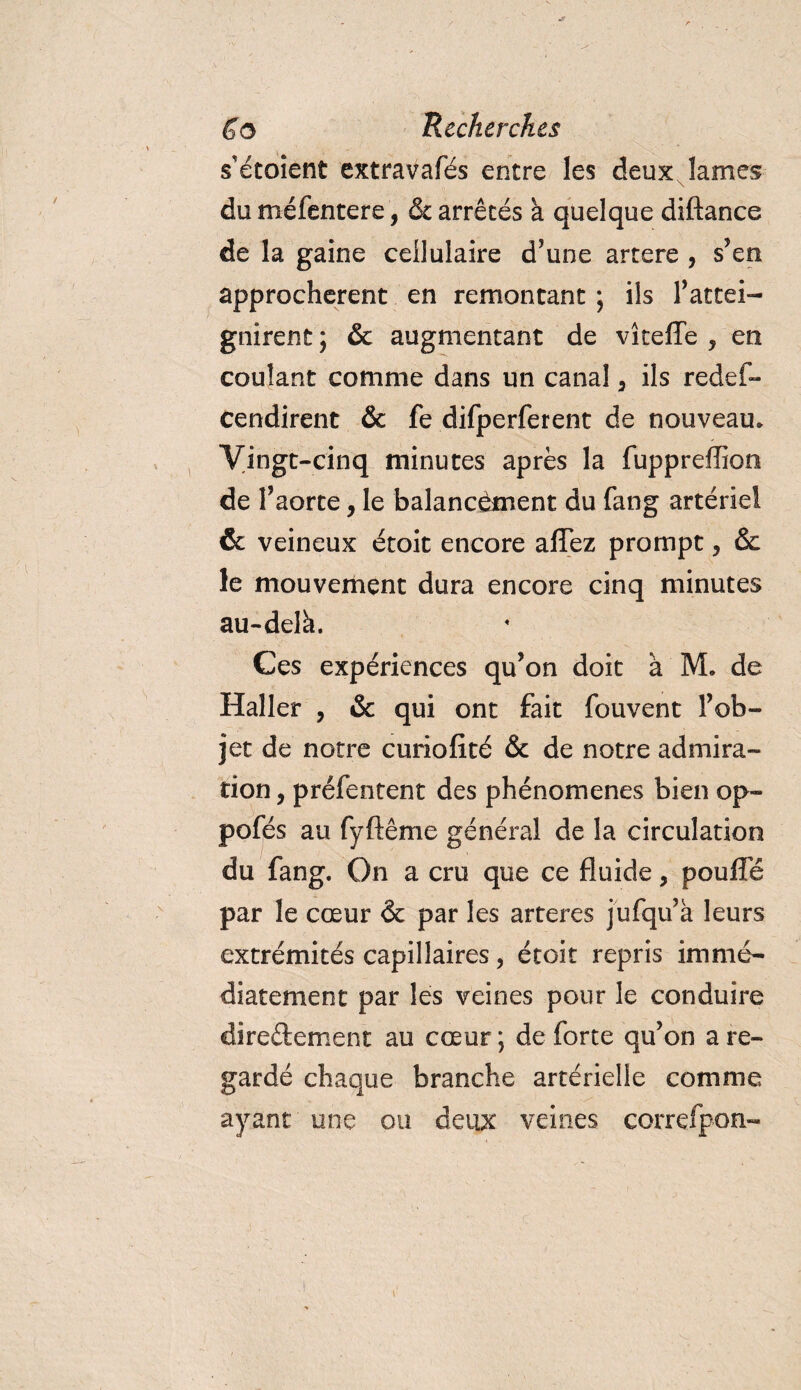 s'étoient extravafés entre les deux lames du méfentere, &amp; arrêtés a quelque diftance de la gaine cellulaire d’une artere , s’en approchèrent en remontant ; ils l’attei¬ gnirent ; &amp; augmentant de vîtefle , en coulant comme dans un canal 5 ils redef- tendirent &amp; fe difperferent de nouveau. Vingt-cinq minutes après la fuppreffion de l’aorte, le balancement du fang artériel &amp; veineux étoit encore allez prompt, &amp; le mouvement dura encore cinq minutes au-delà. Ces expériences qu’on doit a M. de Haller , &amp; qui ont fait fouvent l’ob¬ jet de notre curiofité &amp; de notre admira¬ tion , préfentent des phénomènes bien op- pofés au fyftême général de la circulation du fang. On a cru que ce fluide, poulie par le cœur &amp; par les arteres jufqu’à leurs extrémités capillaires, étoit repris immé¬ diatement par les veines pour le conduire directement au cœur ; de forte qu’on a re¬ gardé chaque branche artérielle comme ayant une ou deux veines correfpon-