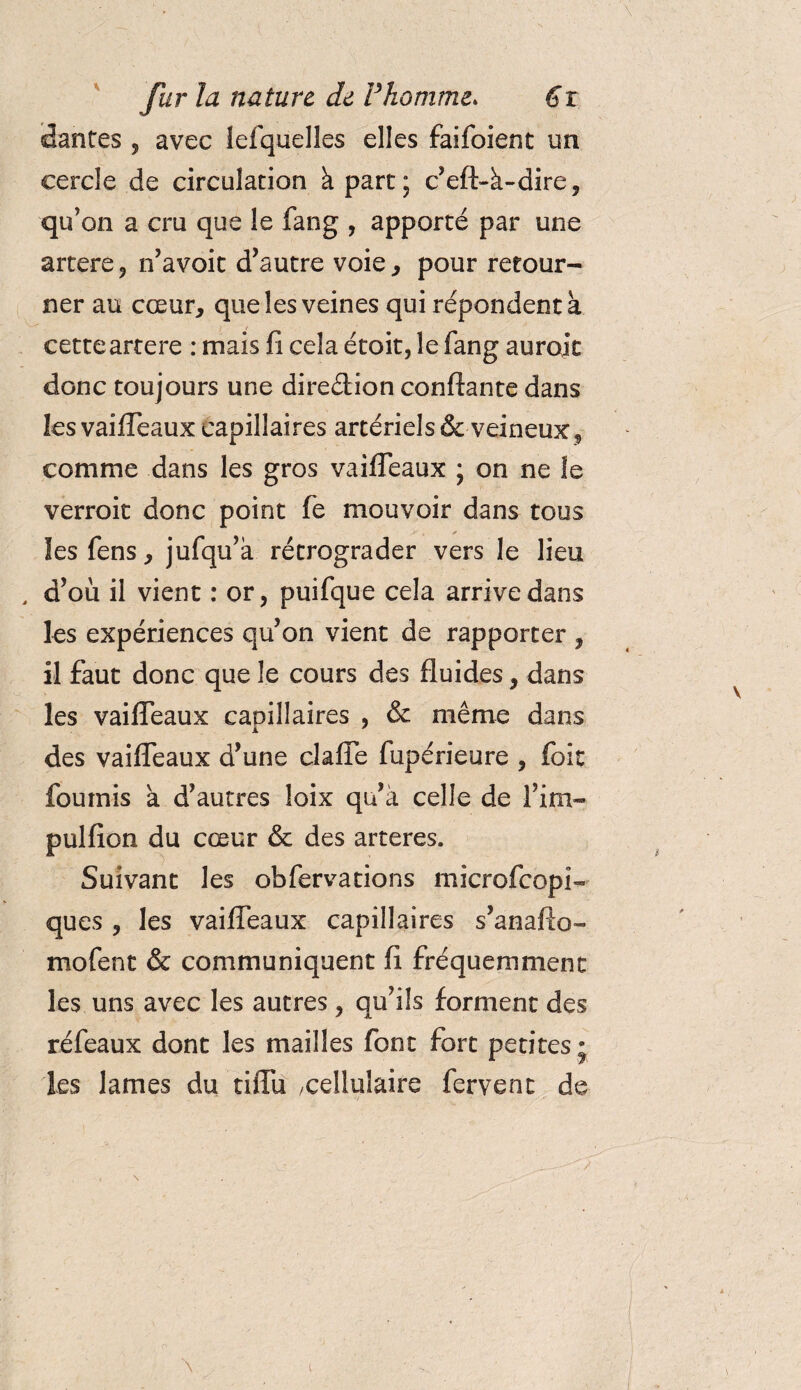dantes , avec lefquelles elles faifoient un cercle de circulation à part; c’eft-à-dire, qu’on a cru que le fang , apporté par une artere, n’avoit d’autre voie, pour retour¬ ner au cœur, que les veines qui répondent à cetteartere : mais fi cela étoit, le fang aurait donc toujours une direction confiante dans les vaifleaux capillaires artériels &amp;veineux, comme dans les gros vaifleaux ; on ne îe verroit donc point fe mouvoir dans tous lesfens, jufqu’à rétrograder vers le lieu , d’où il vient : or, puifque cela arrive dans les expériences qu’on vient de rapporter , il faut donc que le cours des fluides, dans les vaifleaux capillaires , &amp; même dans des vaifleaux d’une clafle fupérieure , foit fournis a d’autres loix qu’à celle de fini- pulfion du cœur &amp; des arteres. Suivant les obfervations microfcopi- ques , les vaifleaux capillaires s’anafto- mofent &amp; communiquent fi fréquemment les uns avec les autres, qu’ils forment des réfeaux dont les mailles font fort petites- les lames du tiflu .cellulaire fervent de \ \ t